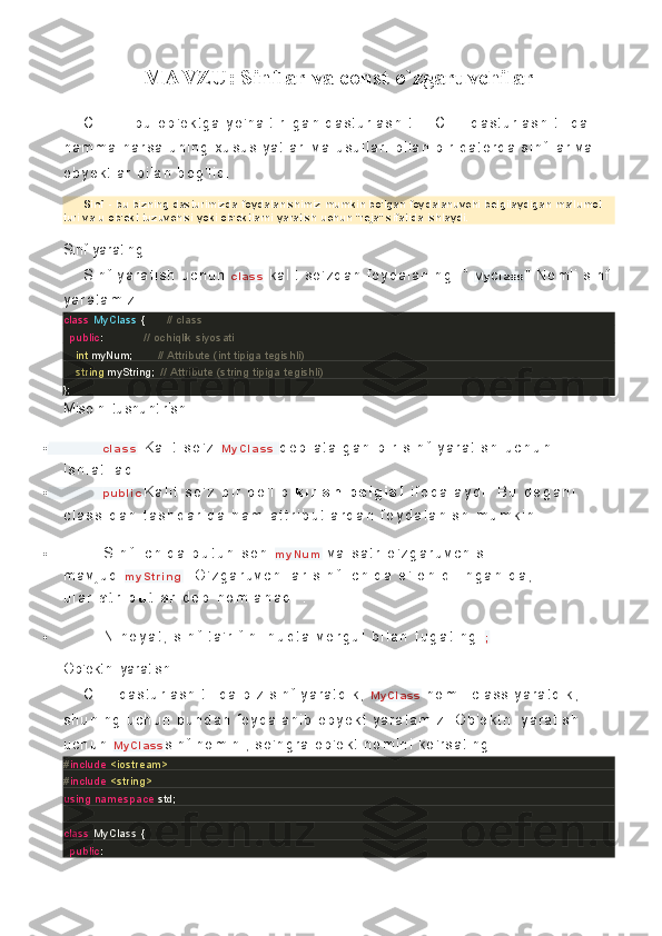 MAVZU: Sinflar va const o`zgaruvchilar
C   + +   -   bu   o b' e k t g a  y o ' n al t i r i l ga n  d as t ur l as h  t i l i .   C+ +   d as t ur l as h  t i l i da  
ha mm a   n ar s a   un i n g  x us us i y at l a r i   v a  us ul l a r i   bi l a n   bi r   q at o r d a  s i nf l l ar   v a 
oby ek t l a r   b i l an   bo g' l i q.
Sinf   - bu bizning dasturimizda foydalanishimiz mumkin bo'lgan foydalanuvchi belgilaydigan ma'lumot 
turi va u ob'ekt tuzuvchisi yoki ob'ektlarni yaratish uchun "reja" sifatida ishlaydi.
Sinf yarating.
S i nf   y ar a t i s h  uc hu n   c l a s s   k al i t   s o ' z d an   f oy d al an i n g.   "   M y C l a s s "   No ml i   s i nf  
y ar at a mi z .
class   MyClass  {              // class
    public :                          // ochiqlik siyosati
        int  myNum;                // Attribute (int tipiga tegishli)
        string  myString;    // Attribute (string tipiga tegishli)
};
Misolni tushuntirish.
 c l a s s   K a l i t   s o ' z   M y C l a s s   d e b   a t a l g a n   b i r   s i n f   y a r a t i s h   u c h u n  
i s h l a t i l a d i   .
 p u b l i c K a l i t   s o ' z   b i r   b o ' l i b   k i r i s h b e l g i s i   i f o d a l a y d i .   B u   d e g a n i  
c l a s s   d a n   t a s h q a r i d a   h a m   a t t r i b u t l a r d a n   f o y d a l a n i s h   m u m k i n   .
 S i n f   i c h i d a   b u t u n   s o n   m y N u m   v a   s a t r   o ' z g a r u v c h i s i  
m a v j u d   m y S t r i n g .   O ' z g a r u v c h i l a r   s i n f   i c h i d a   e ' l o n   q i l i n g a n i d a ,  
u l a r   a t r i b u t l a r   d e b   n o m l a n a d i   .
 N i h o y a t ,   s i n f   t a ' r i f i n i   n u q t a - v e r g u l   b i l a n   t u g a t i n g   ; .
Ob'ektni yaratish.
C+ +   d as t ur l as h  t i l i da   bi z   s i nf   y a r at di k ,   M y C l a s s   no ml i   c l as s   y ar at di k ,  
s hu ni ng   uc hu n   bu nd an   f oy da l a ni b   oby ek t   y a r at am i z .   O b ' ek t ni   y ar at i s h  
uc h un   M y C l a s s s i nf   no mi ni ,   s o' n gr a   ob' ek t   no mi ni   k o ' r s a t i ng.
# include   <iostream>
# include   <string>
using   namespace  std;
class   MyClass  {       
    public :                          