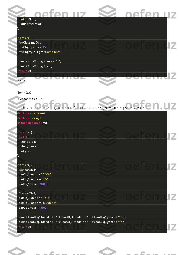         int  myNum;               
        string myString;   
};
int   main ()   {
    MyClass myObj; 
    myObj.myNum =  15 ;
    myObj.myString =  "Some text" ;
    cout << myObj.myNum <<  "\n" ; 
    cout << myObj.myString; 
    return   0 ;
}
Natija:
15
Some text
Bir nechta ob'ektlar.
S i z   bi t t a   s i nf ni ng   bi r   n ec ht a   ob ' ek t l a r i ni   y ar at i s hi ng i z   mu mk i n :
# include   <iostream>
# include   <string>
using   namespace  std;
class   Car  {
    public :
        string brand;
        string model;
        int  year;
};
int   main ()   {
    Car carObj1;
    carObj1.brand =  "BMW" ;
    carObj1.model =  "X5" ;
    carObj1.year =  1999 ;
    Car carObj2;
    carObj2.brand =  "Ford" ;
    carObj2.model =  "Mustang" ;
    carObj2.year =  1969 ;
    cout << carObj1.brand <<  " "  << carObj1.model <<  " "  << carObj1.year <<  "\n" ;
    cout << carObj2.brand <<  " "  << carObj2.model <<  " "  << carObj2.year <<  "\n" ;
    return   0 ;
} 