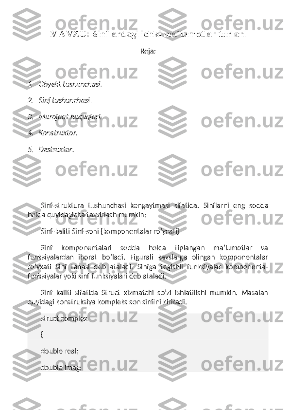 MAVZU: Sinflardagi ichki ma`lumotlar turlari
Reja:
 
1.       Obyekt tushunchasi.
2.       Sinf tushunchasi.
3.       Murojaat huquqlari.
4.       Konstruktor.
5.       Destruktor.
 
Sinf-struktura   tushunchasi   kengaytmasi   sifatida.   Sinflarni   eng   sodda
holda quyidagicha tasvirlash mumkin:
Sinf-kaliti Sinf-soni {komponentalar ro’yxati}
Sinf   komponentalari   sodda   holda   tiplangan   ma’lumotlar   va
funksiyalardan   iborat   bo’ladi.   Figurali   kavslarga   olingan   komponentalar
ro’yxati   Sinf   tanasi   deb   ataladi.   Sinfga   tegishli   funksiyalar   komponenta-
funksiyalar yoki sinf funksiyalari deb ataladi.
Sinf   kaliti   sifatida   Struct   xizmatchi   so’zi   ishlatilishi   mumkin.   Masalan
quyidagi konstruksiya kompleks son sinfini kiritadi.
struct complex
{
double real;
double imag; 