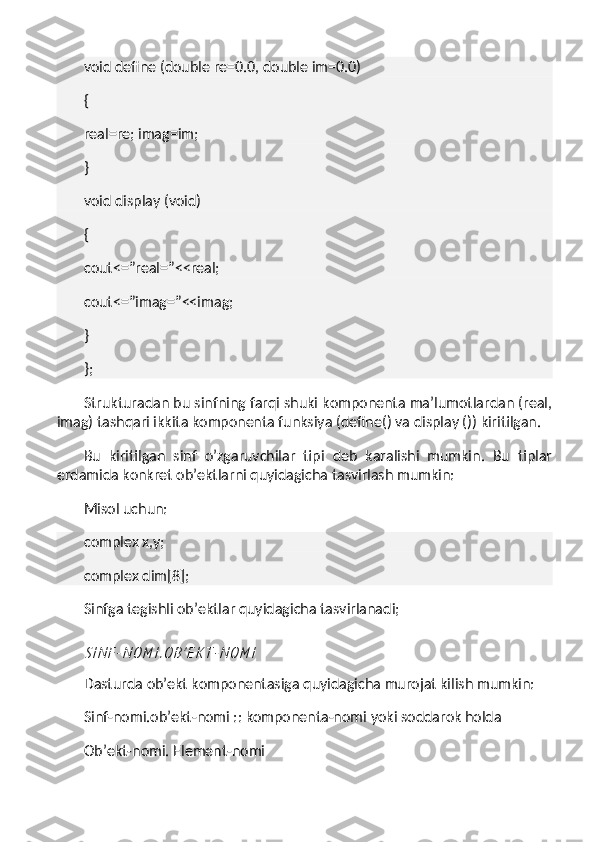 void define (double re=0.0, double im=0.0)
{
real=re; imag=im;
}
void display (void)
{
cout<=”real=”<<real;
cout<=”imag=”<<imag;
}
};
Strukturadan bu sinfning farqi shuki komponenta ma’lumotlardan (real,
imag) tashqari ikkita komponenta funksiya (define() va display ()) kiritilgan.
Bu   kiritilgan   sinf   o’zgaruvchilar   tipi   deb   karalishi   mumkin.   Bu   tiplar
erdamida konkret ob’ektlarni quyidagicha tasvirlash mumkin:
Misol uchun:
complex x,y;
complex dim[8];
Sinfga tegishli ob’ektlar quyidagicha tasvirlanadi;S I N F - N O M I . O B ’ E K T - N O M I
Dasturda ob’ekt komponentasiga quyidagicha murojat kilish mumkin:
Sinf-nomi.ob’ekt-nomi :: komponenta-nomi   yoki soddarok holda
Ob’ekt-nomi. Element-nomi 