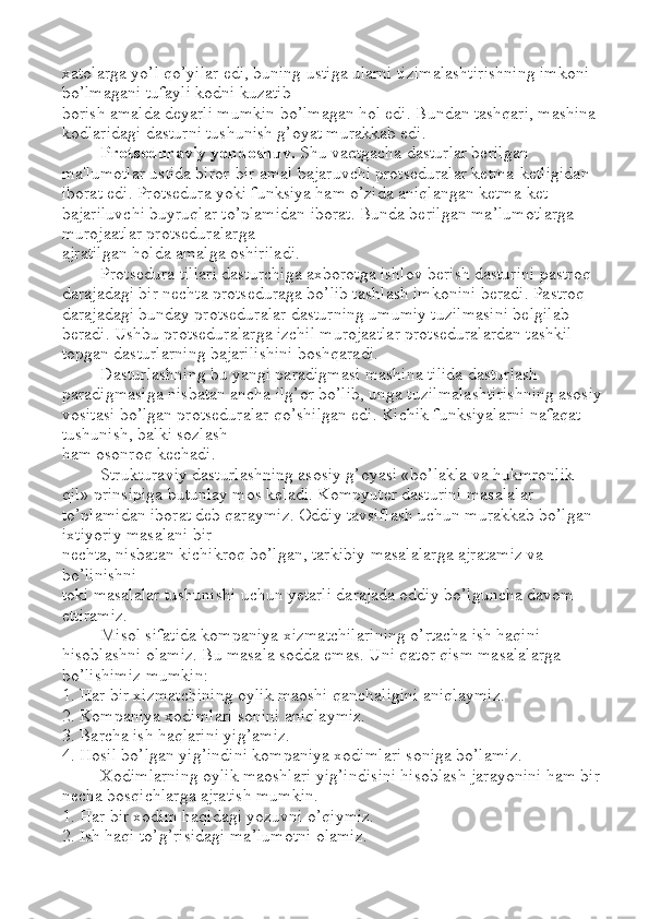 xatolarga yo’l qo’yilar edi, buning ustiga ularni tizimalashtirishning imkoni 
bo’lmagani tufayli kodni kuzatib 
borish amalda deyarli mumkin bo’lmagan hol edi. Bundan tashqari, mashina 
kodlaridagi dasturni tushunish g’oyat murakkab edi. 
Protseduraviy yondoshuv.  Shu vaqtgacha dasturlar berilgan 
ma'lumotlar ustida biror-bir amal bajaruvchi protseduralar ketma-ketligidan 
iborat edi. Protsedura yoki funksiya ham o’zida aniqlangan ketma-ket 
bajariluvchi buyruqlar to’plamidan iborat. Bunda berilgan ma ’ lumotlarga 
murojaatlar protseduralarga 
ajratilgan holda amalga oshiriladi. 
Protsedura tillari dasturchiga axborotga ishlov berish dasturini pastroq 
darajadagi bir nechta protseduraga bo’lib tashlash imkonini beradi. Pastroq 
darajadagi bunday protseduralar dasturning umumiy tuzilmasini belgilab 
beradi. Ushbu protseduralarga izchil murojaatlar protseduralardan tashkil 
topgan dasturlarning bajarilishini boshqaradi. 
Dasturlashning bu yangi paradigmasi mashina tilida dasturlash 
paradigmasiga nisbatan ancha ilg’or bo’lib, unga tuzilmalashtirishning asosiy
vositasi bo’lgan protseduralar qo’shilgan edi. Kichik funksiyalarni nafaqat 
tushunish, balki sozlash 
ham osonroq kechadi. 
Strukturaviy dasturlashning asosiy g’oyasi «bo’lakla va hukmronlik 
qil» prinsipiga butunlay mos keladi. Kompyuter dasturini masalalar 
to’plamidan iborat deb qaraymiz. Oddiy tavsiflash uchun murakkab bo’lgan 
ixtiyoriy masalani bir 
nechta, nisbatan kichikroq bo’lgan, tarkibiy masalalarga ajratamiz va 
bo’linishni 
toki masalalar tushunishi uchun yetarli darajada oddiy bo’lguncha davom 
ettiramiz. 
Misol sifatida kompaniya xizmatchilarining o’rtacha ish haqini 
hisoblashni olamiz. Bu masala sodda emas. Uni qator qism masalalarga 
bo’lishimiz mumkin: 
1. Har bir xizmatchining oylik maoshi qanchaligini aniqlaymiz. 
2. Kompaniya xodimlari sonini aniqlaymiz. 
3. Barcha ish haqlarini yig’amiz. 
4. Hosil bo’lgan yig’indini kompaniya xodimlari soniga bo’lamiz. 
Xodimlarning oylik maoshlari yig’indisini hisoblash jarayonini ham bir
necha bosqichlarga ajratish mumkin. 
1. Har bir xodim haqidagi yozuvni o’qiymiz. 
2. Ish haqi to’g’risidagi ma ’ lumotni olamiz.  