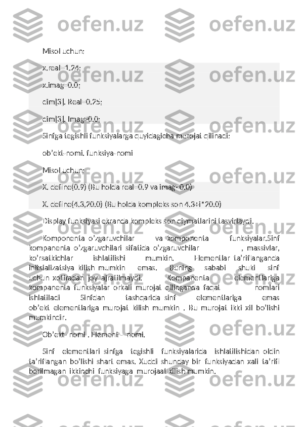  
Misol uchun:
x.real=1.24;
x.imag=0.0;
dim[3]. Real=0.25;
dim[3]. Imag=0.0;
Sinfga tegishli funksiyalarga quyidagicha murojat qilinadi:
ob’ekt-nomi. funksiya-nomi
Misol uchun:
X. define(0.9) (Bu holda real=0.9 va imag=0.0)
X. define(4.3,20.0) (Bu holda kompleks son 4.3+i*20.0)
Display funksiyasi ekranda kompleks son qiymatlarini tasvirlaydi.
Komponenta     o’zgaruvchilar   va     komponenta   funksiyalar.Sinf
kompanenta     o’zgaruvchilari     sifatida     o’zgaruvchilar   ,     massivlar,
ko’rsatkichlar   ishlatilishi   mumkin.   Elementlar     ta’riflanganda
initsializatsiya     kilish     mumkin   emas.   Buning   sababi   shuki   sinf
uchun     xotiradan     joy     ajratilmaydi.   Kompanenta   elementlariga
kompanenta     funksiyalar     orkali     murojat     qilinganda     faqat   nomlari
ishlatiladi   Sinfdan   tashqarida     sinf   elementlariga   emas
ob’ekt     elementlariga     murojat     kilish   mumkin   .     Bu   murojat     ikki   xil   bo’lishi
mumkindir.
Ob’ekt- nomi . Element -     nomi.
Sinf   elementlari     sinfga   tegishli   funksiyalarida   ishlatilishidan     oldin
ta’riflangan     bo’lishi   shart   emas.   Xuddi   shunday   bir     funksiyadan   xali     ta’rifi
berilmagan     ikkinchi     funksiyaga     murojaat kilish mumkin. 