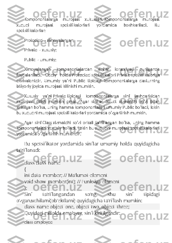 Komponentalarga   murojaat   xukuklari.   Komponentalarga   murojaat
xuquqi   murojaat   spetsifikatorlari   yordamida   boshkariladi.   Bu
spetsifikatorlar:
Protected   – ximoyalangan;
Private   – xususiy;
Public   – umumiy;
Ximoyalangan   kompanentalardan   sinflar   ierarxiyasi   qurilganda
foydalaniladi.   Oddiy   holda   Protected   spetsifikatori   Private   spetsifikatoriga
ekvivalentdir.   Umumiy   ya’ni   Public   tipidagi   komponentalarga   dasturning
ixtiyoriy joyida murojaat kilinishi mumkin.
Xususiy   ya’ni   Private   tipidagi   komponentalarga   sinf   tashqarisidan
murojaat   qilish   mumkin   emas.   Agar   sinflar   Struct   xizmatchi   so’zi   bilan
kiritilgan bo’lsa, uning hamma komponentalari umumiy Public bo’ladi, lekin
bu xuquqni murojaat spetsifikatorlari yordamida o’zgartirish mumkin.
Agar   sinf   Class   xizmatchi   so’zi   orkali   ta’riflangan   bo’lsa,   uning   hamma
komponentalari xususiy bo’ladi. Lekin bu xuquqni murojaat spetsifikatorlari
yordamida o’zgartirish mumkindir.
Bu   spetsifikator   yordamida   sinflar   umumiy   holda   quyidagicha
ta’riflanadi:
 
class class_name
{   
int data_member; // Ma’lumot-element
void show_member(int); // Funksiya-element
};
Sinf   ta’riflangandan   so’ng,   shu   sinf   tipidagi
o’zgaruvchilarni(ob’ektlarni) quyidagicha ta’riflash mumkin:
class_name object_one, object_two, object_three;
Quyidagi misolda   employee,   sinfi kiritilgandir:
class employee 