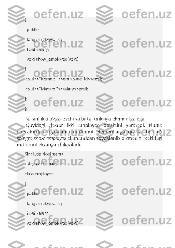 {
    public:
    long employee_id;
    float salary;
    void show_employee(void)
{
  cout<<"Nomer: "<<employee_id<<endl;
  cout<<"Maosh: "<<salary<<endl;
};
};
Bu sinf ikki o’zgaruvchi va bitta funksiya-elementga ega.
  Quyidagi   dastur   ikki   employee   ob’ektini   yaratadi.   Nuqta
operatordan   foydalanib   ma’lumot   elementlarga   qiymat   beriladi
so’ngra   show_employee   elementidan   foydalanib   xizmatchi   xakidagi
ma’lumot ekranga chikariladi:
#include <iostream>
using namespace std;
class employee
{
    public:
    long employee_id;
    float salary;
    void show_employee(void) 