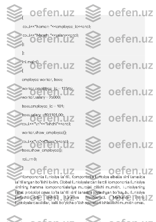 {
  cout<<"Nomer: "<<employee_id<<endl;
  cout<<"Maosh: "<<salary<<endl;
};
};
int main()
{
employee worker, boss;
worker.employee_id = 12345;
worker.salary = 25000;
boss.employee_id = 101;
boss.salary = 101101.00;
cout<<"\n"<<"ishchi"<<endl;
worker.show_employee();
cout<<"\n"<<"boss"<<endl;
boss.show_employee();
return 0;
}
Komponenta funksiya ta’rifi.   Komponenta funksiya albatta sinf tanasida
ta’riflangan bo’lishi lozim. Global funksiyalardan farqli komponenta funksiya
sinfning   hamma   komponentalariga   murojat   qilishi   mumkin.   Funksiyaning
faqat prototipi emas to’la ta’rifi sinf tanasida joylashgan bo’lsa, bu funksiya
joylashtiruvchi   (inline)   funksiya   hisoblanadi.   Ma’lumki   inline
funksiyalardassikllar, kalit bo’yicha o’tish operatori ishlatilishi mumkin emas. 