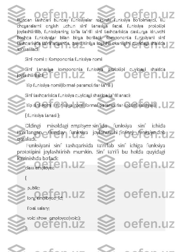 Bundan   tashqari   bunday   funksiyalar   rekursiv   funksiya   bo’lolmaydi.   Bu
chegaralarni   engish   uchun   sinf   tanasiga   faqat   funksiya   prototipi
joylashtirilib,   funksiyaning   to’la   ta’rifi   sinf   tashqarisida   dasturga   kiruvchi
boshqa   funksiyalar   bilan   birga   beriladi.   Komponenta   funksiyani   sinf
tashqarisida   ta’riflanganda,   qaysi   sinfga   tegishli   ekanligini   quyidagi   shaklda
ko’rsatiladi:
Sinf-nomi :: Komponenta funksiya-nomi
Sinf   tanasiga   komponenta   funksiya   prototipi   quyidagi   shaklda
joylashtiriladi:
  Tip funksiya-nomi(formal-parametrlar-ta’rifi)
Sinf tashqarisida funksiya quyidagi shaklda ta’riflanadi:
  Tip sinf-nomi :: funksiya-nomi(formal-parametrlar-spetsifikatsiyasi)
{ funksiya tanasi };
Oldingi   misoldagi     employee   sinfida   funksiya   sinf   ichida
ta’riflangan.   Bunday   funksiya   joylanuvchi   (inline)   funksiya   deb
qaraladi.
  Funksiyani   sinf   tashqarisida   ta’riflab   sinf   ichiga   funksiya
prototipini   joylashtirish   mumkin.   Sinf   ta’rifi   bu   holda   quyidagi
ko’rinishda bo’ladi:
class employee
{
    public:
    long employee_id;
    float salary;
    void show_employee(void);
}; 