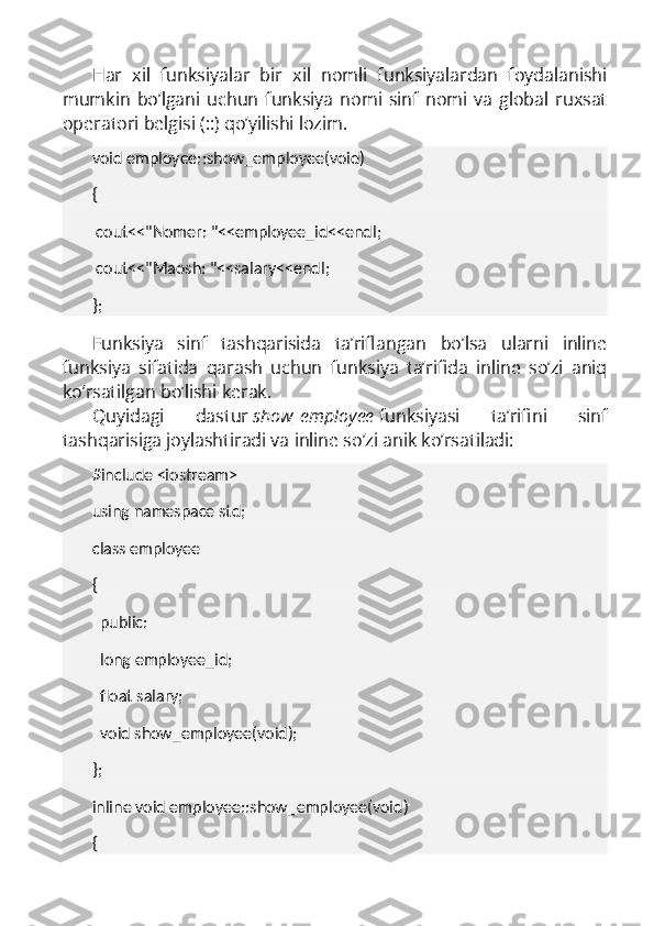 Har   xil   funksiyalar   bir   xil   nomli   funksiyalardan   foydalanishi
mumkin   bo’lgani   uchun   funksiya   nomi   sinf   nomi   va   global   ruxsat
operatori belgisi (::) qo’yilishi lozim.
void employee::show_employee(void)
{
  cout<<"Nomer: "<<employee_id<<endl;
  cout<<"Maosh: "<<salary<<endl;
};
Funksiya   sinf   tashqarisida   ta’riflangan   bo’lsa   ularni   inline
funksiya   sifatida   qarash   uchun   funksiya   ta’rifida   inline   so’zi   aniq
ko’rsatilgan bo’lishi kerak.
Quyidagi   dastur   show_employee   funksiyasi   ta’rifini   sinf
tashqarisiga joylashtiradi va inline so’zi anik ko’rsatiladi:
#include <iostream>
using namespace std;
class employee
{
    public:
    long employee_id;
    float salary;
    void show_employee(void);
};
inline void employee::show_employee(void)
{ 