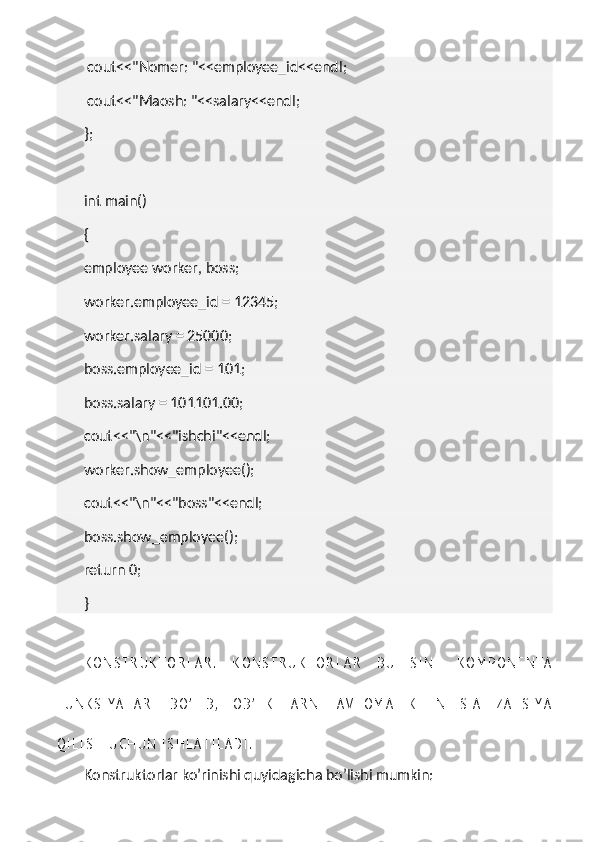   cout<<"Nomer: "<<employee_id<<endl;
  cout<<"Maosh: "<<salary<<endl;
};
 
int main()
{
employee worker, boss;
worker.employee_id = 12345;
worker.salary = 25000;
boss.employee_id = 101;
boss.salary = 101101.00;
cout<<"\n"<<"ishchi"<<endl;
worker.show_employee();
cout<<"\n"<<"boss"<<endl;
boss.show_employee();
return 0;
}
K O N S T R U K T O R L A R .   K O N S T R U K T O R L A R   B U   S I N F   K O M P O N E N T A
F U N K S I Y A L A R I   B O ’ L I B ,   O B ’ E K T L A R N I   A V T O M A T I K   I N I T S I A L I Z A T S I Y A
Q I L I S H   U C H U N   I S H L A T I L A D I .
Konstruktorlar ko’rinishi quyidagicha bo’lishi mumkin: 