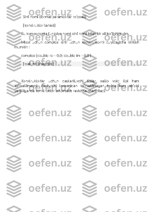     Sinf nomi (formal parametrlar ro’yxati)
    {konstruktor tanasi}
Bu komponenta funksiya nomi sinf nomi bilan bir xil bo’lishi lozim.
Misol   uchun   complex   sinfi   uchun   konstruktorni   quyidagicha   kiritish
mumkin :
complex (double re = 0.0; double im = 0.0 )
    {real=re; imag=im;}
 
Konstruktorlar   uchun   qaytariluvchi   tiplar,   xatto   void   tipi   ham
ko’rsatilmaydi.   Dasturchi   tomonidan   ko’rsatilmagan   holda   ham   ob’ekt
yaratilganda konstruktor avtomatik ravishda chaqiriladi.
  