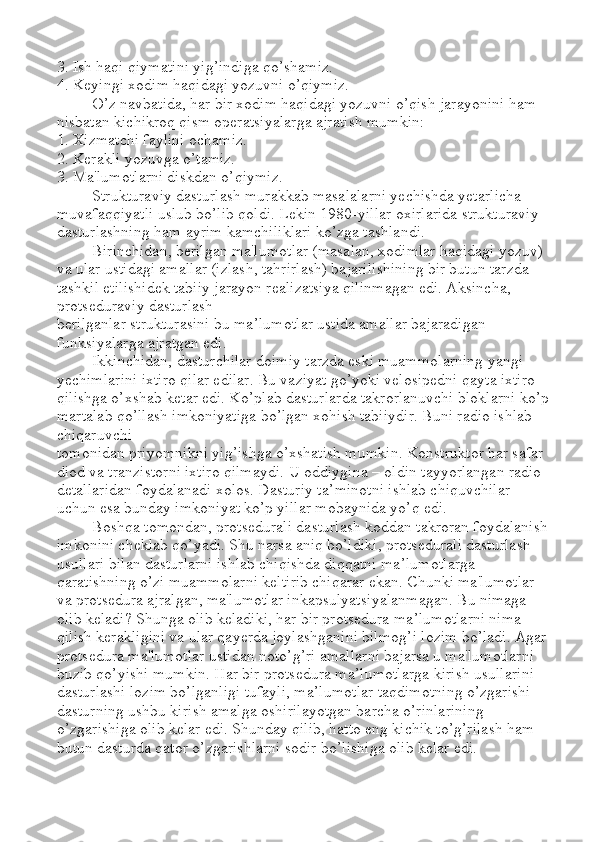 3. Ish haqi qiymatini yig’indiga qo’shamiz. 
4. Keyingi xodim haqidagi yozuvni o’qiymiz. 
O’z navbatida, har bir xodim haqidagi yozuvni o’qish jarayonini ham 
nisbatan kichikroq qism operatsiyalarga ajratish mumkin: 
1. Xizmatchi faylini ochamiz. 
2. Kerakli yozuvga o’tamiz. 
3. Ma'lumotlarni diskdan o’qiymiz.
Strukturaviy dasturlash murakkab masalalarni yechishda yetarlicha 
muvafaqqiyatli uslub bo’lib qoldi. Lekin 1980-yillar oxirlarida strukturaviy 
dasturlashning ham ayrim kamchiliklari ko’zga tashlandi. 
Birinchidan, berilgan ma'lumotlar (masalan, xodimlar haqidagi yozuv) 
va ular ustidagi amallar (izlash, tahrirlash) bajarilishining bir butun tarzda 
tashkil etilishidek tabiiy jarayon realizatsiya qilinmagan edi. Aksincha, 
protseduraviy dasturlash 
berilganlar strukturasini bu ma ’ lumotlar ustida amallar bajaradigan 
funksiyalarga ajratgan edi. 
Ikkinchidan, dasturchilar doimiy tarzda eski muammolarning yangi 
yechimlarini ixtiro qilar edilar. Bu vaziyat go’yoki velosipedni qayta ixtiro 
qilishga o’xshab ketar edi. Ko’plab dasturlarda takrorlanuvchi bloklarni ko’p
martalab qo’llash imkoniyatiga bo’lgan xohish tabiiydir. Buni radio ishlab 
chiqaruvchi 
tomonidan priyomnikni yig’ishga o’xshatish mumkin. Konstruktor har safar 
diod va tranzistorni ixtiro qilmaydi. U oddiygina  –  oldin tayyorlangan radio 
detallaridan foydalanadi xolos. Dasturiy ta ’ minotni ishlab chiquvchilar 
uchun esa bunday imkoniyat ko’p yillar mobaynida yo’q edi. 
Boshqa tomondan, protsedurali dasturlash koddan takroran foydalanish 
imkonini cheklab qo’yadi. Shu narsa aniq bo’ldiki, protsedurali dasturlash 
usullari bilan dasturlarni ishlab chiqishda diqqatni ma ’ lumotlarga 
qaratishning o’zi muammolarni keltirib chiqarar ekan. Chunki ma'lumotlar 
va protsedura ajralgan, ma'lumotlar inkapsulyatsiyalanmagan. Bu nimaga 
olib keladi? Shunga olib keladiki, har bir protsedura ma ’ lumotlarni nima 
qilish kerakligini va ular qayerda joylashganini bilmog’i lozim bo’ladi. Agar 
protsedura ma'lumotlar ustidan noto’g’ri amallarni bajarsa u ma'lumotlarni 
buzib qo’yishi mumkin. Har bir protsedura ma ’ lumotlarga kirish usullarini 
dasturlashi lozim bo’lganligi tufayli, ma ’ lumotlar taqdimotning o’zgarishi 
dasturning ushbu kirish amalga oshirilayotgan barcha o’rinlarining 
o’zgarishiga olib kelar edi. Shunday qilib, hatto eng kichik to’g’rilash ham 
butun dasturda qator o’zgarishlarni sodir bo’lishiga olib kelar edi.  