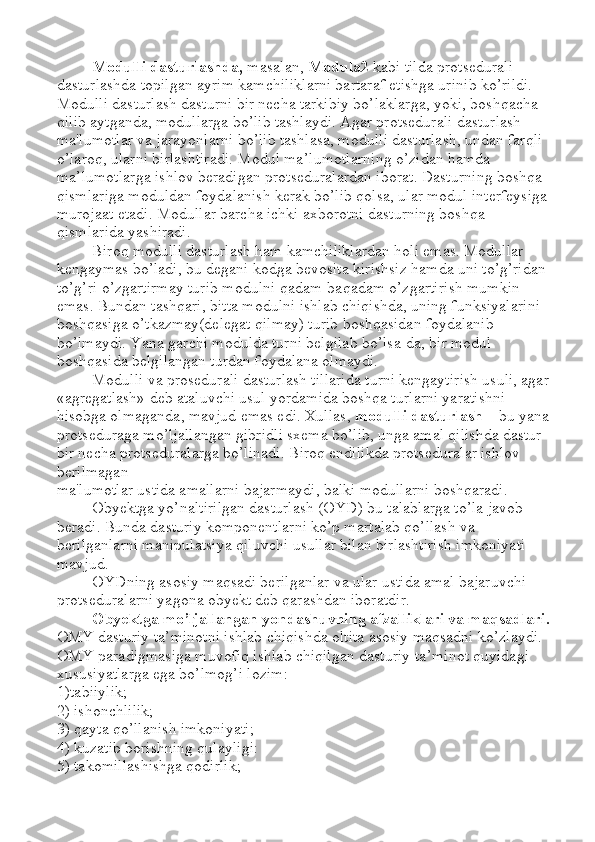 Modulli dasturlashda,  masalan,  Modula2  kabi tilda protsedurali 
dasturlashda topilgan ayrim kamchiliklarni bartaraf etishga urinib ko’rildi. 
Modulli dasturlash dasturni bir necha tarkibiy bo’laklarga, yoki, boshqacha 
qilib aytganda, modullarga bo’lib tashlaydi. Agar protsedurali dasturlash 
ma'lumotlar va jarayonlarni bo’lib tashlasa, modulli dasturlash, undan farqli 
o’laroq, ularni birlashtiradi. Modul ma ’ lumotlarning o’zidan hamda 
ma ’ lumotlarga ishlov beradigan protseduralardan iborat. Dasturning boshqa 
qismlariga moduldan foydalanish kerak bo’lib qolsa, ular modul interfeysiga 
murojaat etadi. Modullar barcha ichki axborotni dasturning boshqa 
qismlarida yashiradi. 
Biroq modulli dasturlash ham kamchiliklardan holi emas. Modullar 
kengaymas bo’ladi, bu degani kodga bevosita kirishsiz hamda uni to’g’ridan 
to’g’ri o’zgartirmay turib modulni qadam-baqadam o’zgartirish mumkin 
emas. Bundan tashqari, bitta modulni ishlab chiqishda, uning funksiyalarini 
boshqasiga o’tkazmay(delegat qilmay) turib boshqasidan foydalanib 
bo’lmaydi. Yana garchi modulda turni belgilab bo’lsa-da, bir modul 
boshqasida belgilangan turdan foydalana olmaydi. 
Modulli va prosedurali dasturlash tillarida turni kengaytirish usuli, agar
«agregatlash» deb ataluvchi usul yordamida boshqa turlarni yaratishni 
hisobga olmaganda, mavjud emas edi. Xullas,  modulli dasturlash  –  bu yana
protseduraga mo’ljallangan gibridli sxema bo’lib, unga amal qilishda dastur 
bir necha protseduralarga bo’linadi. Biroq endilikda protseduralar ishlov 
berilmagan 
ma'lumotlar ustida amallarni bajarmaydi, balki modullarni boshqaradi. 
Obyektga yo’naltirilgan dasturlash (OYD) bu talablarga to’la javob 
beradi. Bunda dasturiy komponentlarni ko’p martalab qo’llash va 
berilganlarni manipulatsiya qiluvchi usullar bilan birlashtirish imkoniyati 
mavjud. 
OYDning asosiy maqsadi berilganlar va ular ustida amal bajaruvchi 
protseduralarni yagona obyekt deb qarashdan iboratdir. 
Obyektga mo’ljallangan yondashuvning afzalliklari va maqsadlari.
OMY dasturiy ta ’ minotni ishlab chiqishda oltita asosiy maqsadni ko’zlaydi. 
OMY paradigmasiga muvofiq ishlab chiqilgan dasturiy ta ’ minot quyidagi 
xususiyatlarga ega bo’lmog’i lozim: 
1)tabiiylik; 
2) ishonchlilik; 
3) qayta qo’llanish imkoniyati; 
4) kuzatib borishning qulayligi: 
5) takomillashishga qodirlik;  