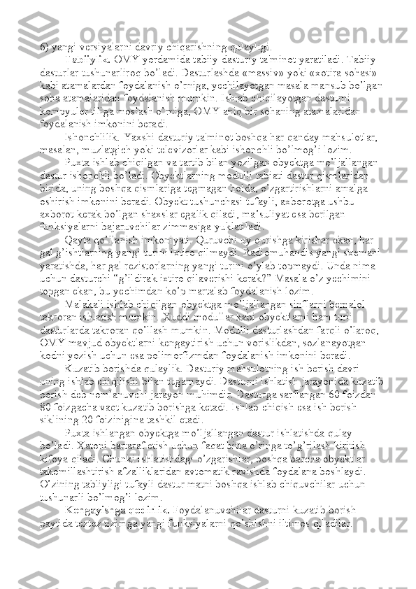 6) yangi versiyalarni davriy chiqarishning qulayligi. 
Tabiiylik.  OMY yordamida tabiiy dasturiy ta'minot yaratiladi. Tabiiy 
dasturlar tushunarliroq bo’ladi. Dasturlashda «massiv» yoki «xotira sohasi» 
kabi atamalardan foydalanish o’rniga, yechilayotgan masala mansub bo’lgan 
soha atamalaridan foydalanish mumkin. Ishlab chiqilayotgan dasturni 
kompyuler tiliga moslash o’rniga, OMY aniq bir sohaning atamalaridan 
foydalanish imkonini beradi. 
Ishonchlilik. Yaxshi dasturiy ta'minot boshqa har qanday mahsulotlar, 
masalan, muzlatgich yoki televizorlar kabi ishonchli bo’lmog’i lozim. 
Puxta ishlab chiqilgan va tartib bilan yozilgan obyektga mo’ljallangan 
dastur ishonchli bo’ladi. Obyektlarning modulli tabiati dastur qismlaridan 
birida, uning boshqa qismlariga tegmagan holda, o’zgartirishlarni amalga 
oshirish imkonini beradi. Obyekt tushunchasi tufayli, axborotga ushbu 
axborot kerak bo’lgan shaxslar egalik qiladi, ma ’ suliyat esa berilgan 
funksiyalarni bajaruvchilar zimmasiga yuklatiladi. 
Qayta qo’llanish imkoniyati. Quruvchi uy qurishga kirishar ekan, har 
gal g’ishtlarning yangi turini ixtiro qilmaydi. Radiomuhandis yangi sxemani 
yaratishda, har gal rezistorlarning yangi turini o’ylab topmaydi. Unda nima 
uchun dasturchi  “ g’ildirak ixtiro qilaverishi kerak? ”  Masala o’z yechimini 
topgan ekan, bu yechimdan ko’p martalab foydalanish lozim. 
Malakali ishlab chiqilgan obyektga mo’ljallangan sinflarni bemalol 
takroran ishlatish mumkin. Xuddi modullar kabi obyektlarni ham turli 
dasturlarda takroran qo’llash mumkin. Modulli dasturlashdan farqli o’laroq, 
OMY mavjud obyektlarni kengaytirish uchun vorislikdan, sozlanayotgan 
kodni yozish uchun esa polimorfizmdan foydalanish imkonini beradi. 
Kuzatib borishda qulaylik. Dasturiy mahsulotning ish berish davri 
uning ishlab chiqilishi bilan tugamaydi. Dasturni ishlatish jarayonida kuzatib
borish deb nomlanuvchi jarayon muhimdir. Dasturga sarflangan 60 foizdan 
80 foizgacha vaqt kuzatib borishga ketadi. Ishlab chiqish esa ish berish 
siklining 20 foizinigina tashkil etadi. 
Puxta ishlangan obyektga mo’ljallangan dastur ishlatishda qulay 
bo’ladi. Xatoni bartaraf etish uchun faqat bitta o’ringa to’g’rilash kiritish 
kifoya qiladi. Chunki ishlatishdagi o’zgarishlar, boshqa barcha obyektlar 
takomillashtirish afzalliklaridan avtomatik ravishda foydalana boshlaydi. 
O’zining tabliyligi tufayli dastur matni boshqa ishlab chiquvchilar uchun 
tushunarli bo’lmog’i lozim. 
Kengayishga qodirlik.  Foydalanuvchilar dasturni kuzatib borish 
paytida teztez tizimga yangi funksiyalarni qo’shishni iltimos qiladilar.  