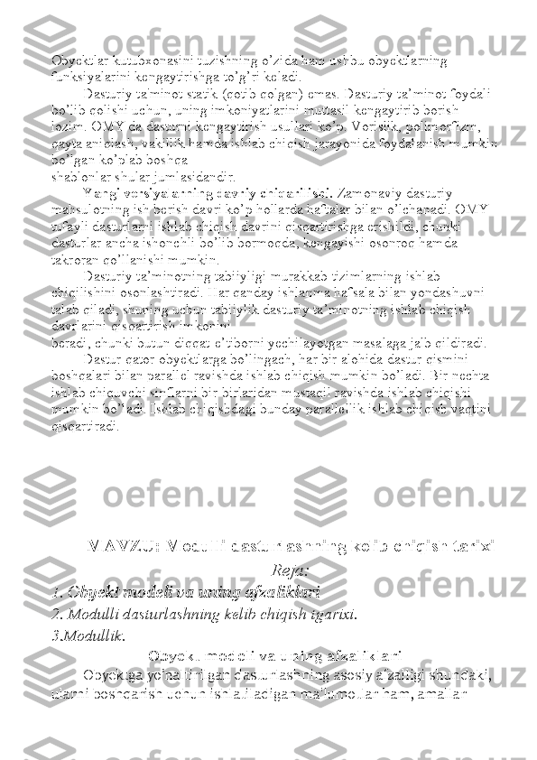 Obyektlar kutubxonasini tuzishning o’zida ham ushbu obyektlarning 
funksiyalarini kengaytirishga to’g’ri keladi. 
Dasturiy ta'minot statik (qotib qolgan) emas. Dasturiy ta ’ minot foydali 
bo’lib qolishi uchun, uning imkoniyatlarini muttasil kengaytirib borish 
lozim. OMY da dasturni kengaytirish usullari ko’p. Vorislik, polimorfizm, 
qayta aniqlash, vakillik hamda ishlab chiqish jarayonida foydalanish mumkin
bo’lgan ko’plab boshqa 
shablonlar shular jumlasidandir. 
Yangi versiyalarning davriy chiqarilishi.  Zamonaviy dasturiy 
mahsulotning ish berish davri ko’p hollarda haftalar bilan o’lchanadi. OMY 
tufayli dasturlarni ishlab chiqish davrini qisqartirishga erishildi, chunki 
dasturlar ancha ishonchli bo’lib bormoqda, kengayishi osonroq hamda 
takroran qo’llanishi mumkin. 
Dasturiy ta ’ minotning tabiiyligi murakkab tizimlarning ishlab 
chiqilishini osonlashtiradi. Har qanday ishlanma hafsala bilan yondashuvni 
talab qiladi, shuning uchun tabiiylik dasturiy ta ’ minotning ishlab chiqish 
davrlarini qisqartirish imkonini 
beradi, chunki butun diqqat-e ’ tiborni yechilayotgan masalaga jalb qildiradi. 
Dastur qator obyektlarga bo’lingach, har bir alohida dastur qismini 
boshqalari bilan parallel ravishda ishlab chiqish mumkin bo’ladi. Bir nechta 
ishlab chiquvchi sinflarni bir-birlaridan mustaqil ravishda ishlab chiqishi 
mumkin bo’ladi. Ishlab chiqishdagi bunday parallellik ishlab chiqish vaqtini 
qisqartiradi.
MAVZU: Modulli dasturlashning kelib chiqish tarixi  
Reja:
1.  Obyekt modeli va uning afzaliklari
2. Modulli dasturlashning kelib chiqish tgarixi.
3.Modullik.
Obyekt modeli va uning afzaliklari
Obyektga yo’naltirilgan dasturlashning asosiy afzalligi shundaki, 
ularni boshqarish uchun ishlatiladigan ma'lumotlar ham, amallar  