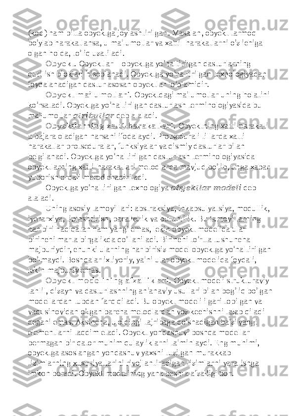 (kod) ham bitta obyektga joylashtirilgan. Masalan, obyekt tarmoq 
bo’ylab harakatlansa, u ma'lumotlar va xatti -harakatlarni o’z ichiga 
olgan holda, to’liq uzatiladi. 
Obyekt.  Obyektlar  –  obyektga yo’naltirilgan dasturlarning 
qurilish bloklari hisoblanadi. Obyektga yo’naltirilgan texnologiyadan 
foydalanadigan dastur asosan obyektlar to’plamidir. 
Obyekt ma'lumotlari.  Obyektdagi ma'lumotlar uning holatini 
ko’rsatadi. Obyektga yo’naltirilgan dasturlash terminologiyasida bu 
ma'lumotlar  atributlar  deb ataladi. 
Obyektlarning xatti-harakatlari.  Obyektning xatti-harakati 
u bajara oladigan narsani ifodalaydi. Protsedurali tillarda xatti-
harakatlar protseduralar, funksiyalar va qismiy dasturlar bilan 
belgilanadi. Obyektga yo’naltirilgan dasturlash terminologiyasida 
obyektlarning xatti-harakatlari metodlarda mavjud bo’lib, unga xabar 
yuborish orqali metod chaqiriladi. 
Obyektga yo’naltirilgan texnologiya  obyektlar modeli  deb 
ataladi. 
Uning asosiy tamoyillari: abstraksiya, inkapsulyatsiya, modullik, 
iyerarxiya, tiplashtirish, parallellik va butunlilik. Bu tamoyillarning 
har biri haqiqatan ham yangi emas, lekin obyekt modelida ular 
birinchi marta birgalikda qo’llaniladi. Birinchi to’rtta tushuncha 
majburiydir, chunki ularning har birisiz model obyektga yo’naltirilgan
bo’lmaydi. Boshqalar ixtiyoriy, ya'ni ular obyekt modelida foydali, 
lekin majburiy emas. 
Obyekt modelining afzalliklari.  Obyekt modeli strukturaviy 
tahlil, dizayn va dasturlashning an'anaviy usullari bilan bog’liq bo’lgan
modellardan tubdan farq qiladi. Bu obyekt modeli ilgari topilgan va 
vaqt sinovidan o’tgan barcha metodlardan voz kechishni talab qiladi 
degani emas. Aksincha, u oldingi tajribaga qo’shadigan ba'zi yangi 
elementlarni taqdim etadi. Obyekt yondashuvi boshqa modellar 
bermagan bir qator muhim qulayliklarni ta'minlaydi. Eng muhimi, 
obyektga asoslangan yondashuv yaxshi tuzilgan murakkab 
tizimlarning xususiyatlarini rivojlantiradigan tizimlarni yaratishga 
imkon beradi. Obyekt modelining yana beshta afzalligi bor.  