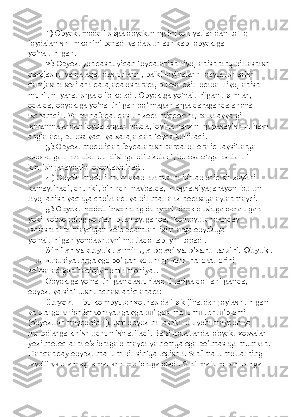 1)  Obyekt modeli sizga obyektning imkoniyatlaridan to’liq 
foydalanish imkonini beradi va dasturlash kabi obyektga 
yo’naltirilgan. 
2)  Obyekt yondashuvidan foydalanish rivojlanishning birlashish 
darajasini va nafaqat dasturlarni, balki loyihalarni qayta ishlatish 
darajasini sezilarli darajada oshiradi, bu esa oxir-oqibat rivojlanish 
muhitini yaratishga olib keladi. Obyektga yo’naltirilgan tizimlar, 
odatda, obyektga yo’naltirilgan bo’lmaganlarga qaraganda ancha 
ixchamdir. Va bu nafaqat dastur kodi miqdorini, balki avvalgi 
ishlanmalardan foydalangan holda, loyiha narxining pasayishini ham 
anglatadi, bu esa vaqt va xarajatdan foyda keltiradi. 
3)  Obyekt modelidan foydalanish barqaror oraliq tavsiflarga 
asoslangan tizimlar qurilishiga olib keladi, bu esa o’zgarishlarni 
kiritish jarayonini osonlashtiradi. 
4)  Obyekt modeli murakkab tizimlarni ishlab chiqish xavfini 
kamaytiradi, chunki, birinchi navbatda, integratsiya jarayoni butun 
rivojlanish vaqtiga cho’ziladi va bir martalik hodisaga aylanmaydi. 
5)  Obyekt modeli insonning dunyoni idrok etishiga qaratilgan 
yoki Robsonning so’zlari bilan aytganda, "kompyuter qanday 
ishlashini bilmaydigan ko’p odamlar tizimlarga obyektga 
yo’naltirilgan yondashuvni mutlaqo tabiiy"1 topadi. 
Sinflar va obyektlarning aloqasi va o’zaro ta'siri. Obyekt
–  bu xususiyatlarga ega bo’lgan va uning xatti-harakatlarini 
ko’rsatadigan haqiqiy nomli mohiyat. 
Obyektga yo’naltirilgan dasturlash tillariga qo’llanilganda, 
obyekt va sinf tushunchasi aniqlanadi: 
Obyekt  –  bu kompyuter xotirasida fizik jihatdan joylashtirilgan 
va ularga kirish imkoniyatiga ega bo’lgan ma'lumotlar to’plami 
(obyektlar maydonlari). Ism obyektni tashkil etuvchi maydon va 
metodlarga kirish uchun ishlatiladi. Ba ’ zi holatlarda, obyekt xossalar 
yoki metodlarni o’z ichiga olmaydi va nomga ega bo’lmasligi mumkin. 
Har qanday obyekt ma'lum bir sinfga tegishli. Sinf ma'lumotlarning 
tavsifi va ulardagi amallarni o’z ichiga oladi. Sinf ma'lum bir -biriga  