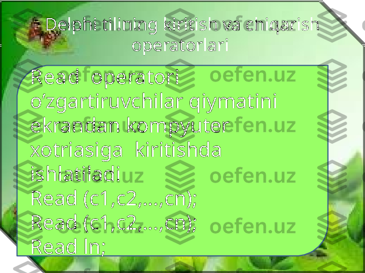 Delphi tilining kiritish va chiqarish 
operatorlari 
Read   operatori  
o’zgartiruvchilar qiymatini 
ekrandan kompyuter 
xotriasiga  kiritishda  
ishlatiladi
Read (c1,c2,…,cn);
Read (c1,c2,…,cn);
Read ln; 