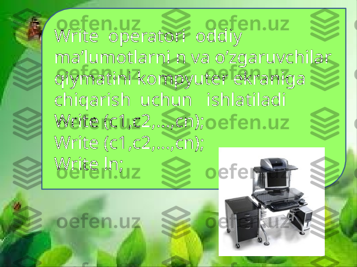 Write  operatori  oddiy 
ma’lumotlarni n va o’zgaruvchilar 
qiymatini kompyuter ekraniga 
chiqarish  uchun   ishlatiladi
Write (c1,c2,…,cn);
Write (c1,c2,…,cn);
Write ln; 