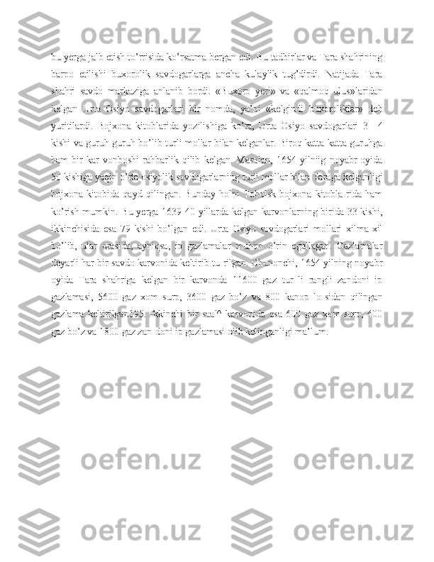 bu yerga jalb etish to’rrisida ko’rsatma bergan edi. Bu tadbirlar va Tara shahrining
barpo   etilishi   buxorolik   savdogarlarga   ancha   kulaylik   tug’dirdi.   Natijada   Tara
shahri   savdo   markaziga   anlanib   bordi.   «Buxoro   yeri»   va   «qalmoq   ulus»laridan
kelgan   Urta   Osiyo   savdogarlari   bir   nomda,   ya’ni   «kelgindi   buxoroliklar»   deb
yuritilardi.   Bojxona   kitoblarida   yozilishiga   ko’ra,   Urta   Osiyo   savdogarlari   3—4
kishi va guruh-guruh bo’lib turli mollar bilan kelganlar. Biroq katta-katta guruhga
ham   bir   kar-vonboshi   rahbarlik   qilib   kelgan.   Masalan,   1654   yilniig   noyabr   oyida
50 kishiga yaqin o’rta osiyolik savdogarlarning turli mollar bilan Taraga kelganligi
bojxona   kitobida   qayd   qilingan.   Bunday   holni   Tobolsk   bojxona   kitobla-rida   ham
ko’rish mumkin. Bu yerga 1639 40 yillarda kelgan karvonlarning birida 33 kishi,
ikkinchisida   esa   79   kishi   bo’lgan   edi.   Urta   Osiyo   savdogarlari   mollari   xilma-xil
bo’lib,   ular   orasida,   ayniqsa,   ip   gazlamalar   muhim   o’rin   egallagan.   Gazlamalar
deyarli har bir savdo karvonida keltirib tu-rilgan. Chunonchi, 1654 yilning noyabr
oyida   Tara   shahriga   kelgan   bir   karvonda   11600   gaz   tur_li   rangli   zandoni   ip
gazlamasi,   5600   gaz   xom   surp,   3600   gaz   bo’z   va   800   kanop   lo-sidan   qilingan
gazlama   keltirilgan195.   Ikkinchi   bir   saal^   karvonida   esa   600   gaz   xom   surp,   400
gaz bo’z va 1800 gaz zan-doni ip gazlamasi olib kelinganligi ma’lum. 