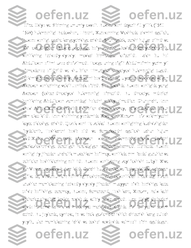   O’rta Osiyo va Sibirning umumiy axvoli. Buxoro xoni deyarli 40 yillik (1560—
1598)   hukmronligi   Badaxshon,   Hirotni,   Xurosonning   Mashhada   qismini   egallab,
Buxoro xonligi. ancha kengaytirishga erishdi. Shuningdek, qarshi hujum qilindi va
XVI   asr   90-yillari-   Buxoro   xonligiga   bo’ysundirildi.   Davlat   hokimiyatlashtirilib,
xonlikning   iqtisodiy-siyosiy:   mavkei   birmuncha   ko’tarildi.   Lekin   bu   hol
Abdullaxon o’limi uzoq cho’zilmadi. Taxtga uning o’g’li Abdulmo’min yarim yil
o’tmasdanoq   o’ldirildi   va   shu   bilan   Timuriylar   dinastiyasi   hukmronligi   tugadi.
Hokimiyat tepasiga Rossiya Astraxanni bosib olganda, u yerdan Buxoroga xelgan
Astraxan xonlarining vakili Jonibek o’tirdi. Shu ravishda Buxoro xonligida yangi
Astraxan   (ashtar-dinastiyasi   hukmronligi   o’rnatildi.   Bu   dinastiya   mdorlari
honlikning   Abdullaxon   zamonidagi   holatini   saklay   olmadilar.   Chunonchi,   Eron
shoxi   Abbos   Xurosonnibosib   olish   bilan   chegaralanmay,   Balxni   egallash   uchun
ham   akat   kildi.   Eron   shohining   yordamida   Xiva   xoni   Xorazm-I   o’z   xokimiyatini
kayta tiklashga  erishdi. Qozok xoni Ta-zakkal  Buxoro xonligining kuchsizligidan
foydalanib,   Toshkentni   bosib   oldi   va   Samarkandni   egallash   uchun   hujum
kildi.Xullas,   XVII   asrda   Astraxan   xonlari   hukmronligieaktida   davlatni
markazlashtirishga   qaratilgan   harakaglgan   natijalarni   bermadi.   Oqibatda   Buxoro
xonligi :iy jihatdan unchalik mustahkam bo’lmay, xonlikda rnm feodal guruhlar va
qabilalar   boshliklarining   roli   idi.   Buxoro   xonligining   zayiflashishi   tufayli   Xiva
xonMovarounnaxrga hujum kildi. Garchi bu xujumlar vaffaqiyatsizlikka uchragan
bo’lsa-da, Movarounnahr holini og’irlashtirdi. O’zbek xonliklari o’rtasidagi o’zaro
urushlar   mamlakatning   iqtisodiy-siyosiy   jihatdan   muayyan   o’sib   borishiga   katta
to’siq   bo’lishiga   qaramay,   Buxoro,   Samarqand,   Tosh-kent,   Xorazm,   Balx   kabi
shaharlar   ahvoliga   keskin   ravish-da   salbiy   ta’sir   etmadi.   Urta   Osiyo   shaharlari
savdo-hunarmandchilik   va   madaniyat   markazlari   sifatida   o’z   faoliyatini   davom
ettirdi.   Bu   joylarda,   ayniqsa,   ip   va   ipak   gazlamalar   ishlab   chiqarish   keng   quloch
yoyib,   ular   mamlakatning   ichki   va   tashqi   savdosida   salmoqli   o’rin   egaldagan. 