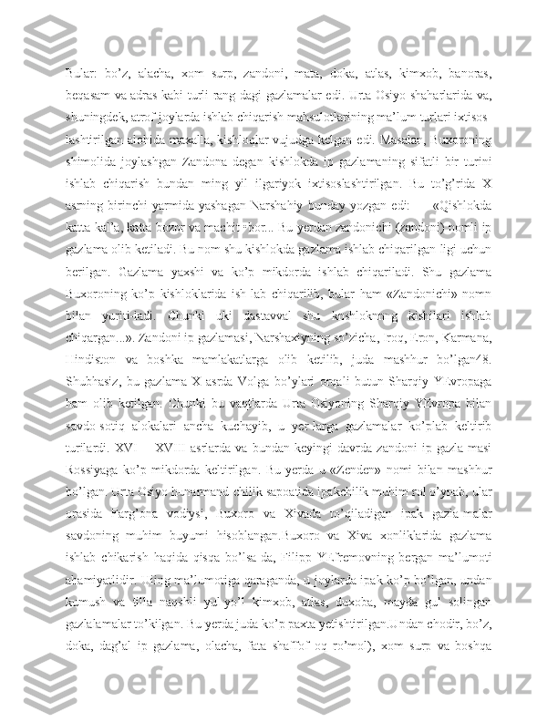 Bular:   bo’z,   alacha,   xom   surp,   zandoni,   mata,   doka,   atlas,   kimxob,   banoras,
beqasam va adras kabi turli rang-dagi gazlamalar edi. Urta Osiyo shaharlarida va,
shuningdek, atrof joylarda ishlab chiqarish mahsulotlarining ma’lum turlari ixtisos-
lashtirilgan alohida maxalla, kishloqlar vujudga kelgan edi. Masalan,  Buxoroning
shimolida   joylashgan   Zandona   degan   kishlokda   ip   gazlamaning   sifatli   bir   turini
ishlab   chiqarish   bundan   ming   yil   ilgariyok   ixtisoslashtirilgan.   Bu   to’g’rida   X
asrning   birinchi   yarmida   yashagan   Narshahiy   bunday   yozgan   edi:   -   -   «Qishlokda
katta kal’a, katta bozor va machit •bor... Bu yerdan zandonichi (zandoni) nomli ip
gazlama olib ketiladi. Bu nom shu kishlokda gazlama ishlab chiqarilgan-ligi uchun
berilgan.   Gazlama   yaxshi   va   ko’p   mikdorda   ishlab   chiqariladi.   Shu   gazlama
Buxoroning   ko’p   kishloklarida   ish-lab   chiqarilib,   bular   ham   «Zandonichi»   nomn
bilan   yuriti-ladi.   Chunki   uki   dastavval   shu   knshloknnng   kishilari   ishlab
chiqargan...». Zandoni ip gazlamasi, Narshaxiyning so’zicha, Iroq, Eron, Karmana,
Hindiston   va   boshka   mamlakatlarga   olib   ketilib,   juda   mashhur   bo’lgan48.
Shubhasiz,   bu   gazlama   X   asrda   Volga   bo’ylari   orqali   butun   Sharqiy   YEvropaga
ham   olib   ketilgan.   Chunki   bu   vaqtlarda   Urta   Osiyoning   Sharqiy   YEvropa   bilan
savdo-sotiq   alokalari   ancha   kuchayib,   u   yer-larga   gazlamalar   ko’plab   keltirib
turilardi.   XVI—   XVIII   asrlarda   va   bundan   keyingi   davrda   zandoni   ip   gazla-masi
Rossiyaga   ko’p   mikdorda   keltirilgan.   Bu   yerda   u   «Zenden»   nomi   bilan   mashhur
bo’lgan. Urta Osiyo hunarmand-chilik sapoatida ipakchilik muhim rol o’ynab, ular
orasida   Farg’ona   vodiysi,   Buxoro   va   Xivada   to’qiladigan   ipak   gazla-malar
savdoning   muhim   buyumi   hisoblangan.Buxoro   va   Xiva   xonliklarida   gazlama
ishlab   chikarish   haqida   qisqa   bo’lsa-da,   Filipp   YEfremovning   bergan   ma’lumoti
ahamiyatlidir. Uiing ma’lumotiga qaraganda, u joylarda ipak ko’p bo’lgan, undan
kumush   va   tilla   naqshli   yul-yo’l   kimxob,   atlas,   duxoba,   mayda   gul   solingan
gazlalamalar to’kilgan. Bu yerda juda ko’p paxta yetishtirilgan.Undan chodir, bo’z,
doka,   dag’al   ip   gazlama,   olacha,   fata   shaffof   oq   ro’mol),   xom   surp   va   boshqa 