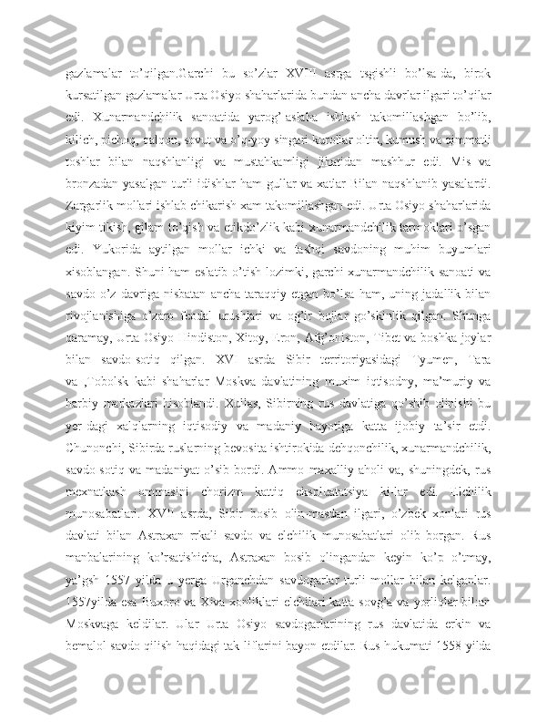 gazlamalar   to’qilgan.Garchi   bu   so’zlar   XVIII   asrga   tsgishli   bo’lsa-da,   birok
kursatilgan gazlamalar Urta Osiyo shaharlarida bundan ancha davrlar ilgari to’qilar
edi.   Xunarmandchilik   sanoatida   yarog’-aslaha   ishlash   takomillashgan   bo’lib,
kilich, pichoq, qalqon, sovut va o’q-yoy singari kurollar oltin, kumush va qimmatli
toshlar   bilan   naqshlanligi   va   mustahkamligi   jihatidan   mashhur   edi.   Mis   va
bronzadan yasalgan  turli  idishlar  ham  gullar  va xatlar  Bilan naqshlanib yasalardi.
Zargarlik mollari ishlab chikarish xam takomillashgan edi. Urta Osiyo shaharlarida
kiyim tikish, gilam to’qish va etikdo’zlik kabi xunarmandchilik tarmoklari o’sgan
edi.   Yukorida   aytilgan   mollar   ichki   va   tashqi   savdoning   muhim   buyumlari
xisoblangan. Shuni ham eslatib o’tish lozimki, garchi xunarmandchilik sanoati  va
savdo   o’z   davriga   nisbatan   ancha   taraqqiy   etgan   bo’lsa   ham,   uning   jadallik   bilan
rivojlanishiga   o’zaro   feodal   urushlari   va   og’ir   bojlar   go’skinlik   qilgan.   Shunga
qaramay, Urta Osiyo Hindiston, Xitoy, Eron, Afg’oniston, Tibet va boshka joylar
bilan   savdo-sotiq   qilgan.   XVI   asrda   Sibir   territoriyasidagi   Tyumen,   Tara
va   ,Tobolsk   kabi   shaharlar   Moskva   davlatining   muxim   iqtisodny,   ma’muriy   va
harbiy   markazlari   hisoblandi.   Xullas,   Sibirning   rus   davlatiga   qo’shib   olinishi   bu
yer-dagi   xalqlarning   iqtisodiy   va   madaniy   hayotiga   katta   ijobiy   ta’sir   etdi.
Chunonchi, Sibirda ruslarning bevosita ishtirokida dehqonchilik, xunarmandchilik,
savdo-sotiq   va   madaniyat   o’sib   bordi.   Ammo   maxalliy   aholi   va,   shuningdek,   rus
mexnatkash   ommasini   chorizm   kattiq   ekspluatatsiya   ki-lar   edi.   Elchilik
munosabatlari.   XVII   asrda,   Sibir   bosib   olin-masdan   ilgari,   o’zbek   xonlari   rus
davlati   bilan   Astraxan   rrkali   savdo   va   elchilik   munosabatlari   olib   borgan.   Rus
manbalarining   ko’rsatishicha,   Astraxan   bosib   olingandan   keyin   ko’p   o’tmay,
ya’gsh   1557   yilda   u   yerga   Urganchdan   savdogarlar   turli   mollar   bilan   kelganlar.
1557yilda esa  Buxoro va Xiva xonliklari elchilari  katta sovg’a va yorliqlar bil:an
Moskvaga   keldilar.   Ular   Urta   Osiyo   savdogarlarining   rus   davlatida   erkin   va
bemalol savdo qilish haqidagi tak-liflarini bayon etdilar. Rus hukumati 1558 yilda 