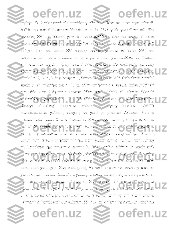 angliya-lik   Djenkinsonni   o’z   nomidan   yorliq   bilan   Xiva   va   Buxo   roga   jo’natdi.
Aslida   rus   elchisi   Buxoroga   birinchi   marta-ba   1578   yilda   yuborilgan   edi.   Shu
ravishda,   XVI   asr   ikkinchi   yarmida   o’zbek   xonliklari   bilan   rus   davlati   o’rtasida
muntazam   elchilik   munosabatla-ri   yo’lga   qo’yilib,   bunda   Astraxan   muhim   yo’l
bo’lgan.   Har   ikki   tomon   XVI   asrning   ikkinchi   yarmida   va   butun   XVII   asr
davomida   bir   necha   martaba   bir-birlariga   elchilar   yubordi.Xiva   va   Buxoro
xonliklari   rus   davlatining,   ayniqsa,   chekka   o’lkalarida   o’z   savdogarlariga   qulay
sharoit   yaratish   uchun   harakat   kildilar.   Oqibatda   ular   Astraxan   orqali   Rossiyada,
jumladan, Qozon, Nijniy Novgorod, Samara va Moskva kabi shaharlarda bemalol
savdo   qilish   imkoniga   ega   bo’ldilar.   Sibir   xonligining   Rossiyaga   bo’ysundirilishi
natijasida   Urta   Osiyoning   Rossiya   bilan   savdo-elchilik   aloqalarida   ikkinchi
vositachi yo’l paydo bo’ldi. Endilikda Sibir ham, Astraxan kabi, Urta Osiyo bilan
Rossiya   o’rtasidagi   aloqalarda   muhim   rol   o’ynay   boshladi.   Elchilik
munosabatlarida   yo’lning   qulayligi   va   yaqinligi   jihatidan   Astraxan   Sibir-ga
nisbatan   ustun   turdi.   Chunki   Buxoro   va   Xivadan   zlchilar-ning   Sibirga   kelishi   va
bundan   Moskvaga   borishi   juda   qi-yin   va   ko’p   vaqt   talab   qilardi.   Ayniksa,   Xiva
xonligining   rus   davlati   bilan   Sibir   orqali   aloqa   qilishi   noqulay   bo’lgan.   Shuning
uchun   ham   Xiva   xonligidan   Sibirga   elchi   yuborilganligi   haqida   hech   qanday
ma’lumotlarga   ega   emas-miz.   Ammo   bu   Xiva   xonligi   Sibir   bilan   savdo-sotik
qilma-gan   degan   gap   emas.   Aksincha,   xivaliklar   Buxoro   xonligi   orqali   Sibirning
ichki va tashqi savdosida bevosita qat-nashganlar. Ular ham Sibirda «buxorolik»lar
nomi   bilan   yuritilgan.   Xiva   xonligining   Astraxan   orqalm   rus   davlatiga   elchi-lar
yuborishidan maqsadi faqat o’sha yerdagina savdo-sotiqni rnvojlantirishga erishish
edi,   deb   tushunish   xatodir.   Chun   ki   Xiva   xonlari   o’z   elchilari   orqali   rus
hukumatidan Ros-siyaning hamma joyida va, shuningdek, Sibirda bemalol sav-do
qilishga ruxsat so’ragan. Rus hukumati esa Xiva xonlari-ning iltimoslarini amalga
oshirganligi haqida yorliklar yuborardi55. Buxoro xonlarining Astraxan orqali rus 