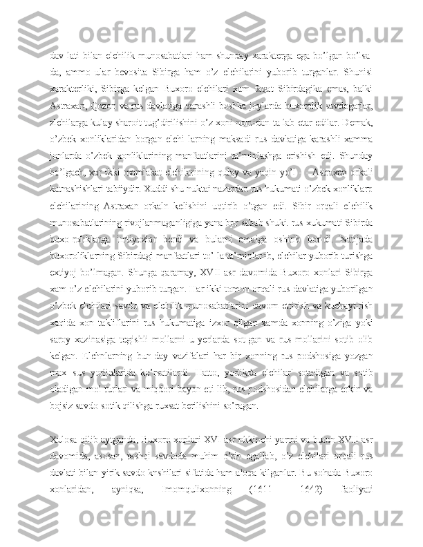 dav-lati  bilan  elchilik  munosabatlari   ham   shunday  xarakterga  ega   bo’lgan  bo’lsa-
da,   ammo   ular   bevosita   Sibirga   ham   o’z   elchilarini   yuborib   turganlar.   Shunisi
xarakterliki,   Sibirga   kelgan   Buxoro   elchilari   xam   faqat   Sibirdagika   emas,   balki
Astraxan, Qozon va rus davlatiga qarashli boshka joylarda buxorolik savdogarlar,
zlchilarga kulay sharoit tug’dirilishini o’z xoni nomidan ta-lab etar edilar. Demak,
o’zbek   xonliklaridan   borgan   elchi-larning   maksadi   rus   davlatiga   karashli   xamma
jonlarda   o’zbek   xonliklarining   manfaatlarini   ta’minlashga   erishish   edi.   Shunday
bo’lgach,  xar  ikki   mamlakat  elchilarining  qulay  va  yaqin yo’l  -  -   Astraxan orkali
katnashishlari tabiiydir. Xuddi shu nuktai nazardan rus hukumati o’zbek xonliklarp
elchilarining   Astraxan   orkaln   kelishini   uqtirib   o’tgan   edi.   Sibir   orqali   elchilik
munosabatlarining rivojlanmaganligiga yana bpr sabab shuki. rus xukumati Sibirda
buxo-roliklarga   imtiyozlar   berdi   va   bularni   amalga   oshirib   bor-di.   Natijada
buxoroliklarning Sibirdagi manfaatlari to’-la ta’minlanib, elchilar yuborib turishga
extiyoj   bo’lmagan.   Shunga   qaramay,   XVII   asr   davomida   Buxoro   xonlari   Sibirga
xam o’z elchilarini yuborib turgan. Har ikki tomon orqali rus davlatiga yuborilgan
o’zbek   elchilari   savdo   va   elchilik   munosabatlarini   davom   ettirish   va   kuchaytirish
xaqida   xon   takliflarini   rus   hukumatiga   izxor   qilgan   xamda   xonning   o’ziga   yoki
saroy   xazinasiga   tegishli   mollarni   u   yerlarda   sot-gan   va   rus   mollarini   sotib   olib
kelgan.   Elchnlarning   bun-day   vazifalari   har   bir   xonning   rus   podshosiga   yozgan
max--sus   yorliqlarida   ko’rsatilardi.   Hatto,   yorlikda   elchilar'   sotadigan   va   sotib
oladigan mol turlari va miqdori bayon eti-lib, rus podshosidan elchilarga erkin va
bojsiz savdo-sotik qilishga ruxsat berilishini so’ragan.
Xulosa qilib aytganda, Buxoro xonlari XVI asr nkkinchi-yarmi va butun XVII asr
davomida,   asosan,   tashqi   savdoda   muhim   o’rin   egallab,   o’z   elchilari   orqali   rus
davlati bilan yirik savdo knshilari sifatida ham aloqa kilganlar. Bu sohada Buxoro
xonlaridan,   ayniqsa,   Imomqulixonning   (1611   —1642)   faoliyati 