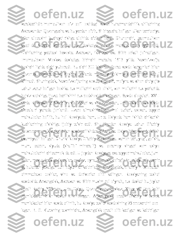 xarakterlidir.Imomqulixon   o’z   qo’l   ostidagi   savdo-hunarmandchilik   ahllarining
Astraxandan Qozongacha va bu yerdan o’tib, Si-birgacha bo’lgan ulkan territoriya
bilan   aloqasini   kuchayti-rishga   alohida   e’tibor   berdi.   Chunonchi,   Imomqulixon
vaqti-da   Buxoro   xonligidan   rus   davlatiga   to’kqiz   martaba   elchi   yuborildi.
Elchilarning   yettitasi   bevosita   Astraxan,   ikki-tasi   esa   Sibir   orkali   jo’natilgan.
Imomqulpxon   Moskva   davlatiga   birinchi   martaba   1613   yilda   Navro’zxo’ja
boshchi-ligida elchi yuboradi. Bu elchi 300 kishidan iborat savdo karvonlari bilan
Qozonda,   Samarada   va   boshqa   joylarda   mahalliy   xokimiyat   tomonidan   kabul
kilinadi. Shuningdek, Navro’zxo’janing sovut, shunqor, mo’yna va «hon ehtiyoji»
uchun zarur  bo’lgan boshka rus mollarini  sotib olishi, xon mollarini  rus yerlarida
bojsiz sotishiga ijozat berilishini rus podshosidan so’ragan. Savdo eloqalari. XVII
asrda   Rossiyaning   Sharq   mamla-katlari   va  shu   jumladan,   Urta   Osiyo   bilan   savdo
aloqala-ri   yanada   jonlandi.   Uzaro   almashinadigan   mol   turlari,   asosan,   tayyor
mahsulotlar   bo’lib,   bu   hol   Rossiyada   ham,   Ur-ta   Osiyoda   ham   ishlab   chikarish
kuchlarining   o’sishiga   ijobiy   ta’sir   etdi.   Shu   jihatdan   Rossiya   uchun   G’arbiy
YEvropa mam-lakatlari bilan savdo qilishdan ko’ra Urta Osiyo bilan sav-do kilish
axampyatli bo’lgan. Chunki Rossiya G’arbiy YEvropaga. xamon teri, yog’, go’sht,
mum,   qatron,   slyuda   (shaffof   minera-li)   va   qoramoy   singari   xom   ashyo
mahsulotlarini chiqarmok-da edi. U joydan Rossiyaga esa tayyor mahsulotlar, jum-
ladan, movut, ipak gazlamalar, qog’oz, oyna, kumush, qo’rg’o-in, qalay, mis, temir
va bulardan yasalgan turli buyumlar-keltirilardi. Shuningdek, G’arbiy YEvropadan
qimmatbaxo   toshlar,   vino   va   dorivorlar   olib   kelingan.   Rossiyaning   tashqi
savdosida  Arxangelsk, Astraxan  va Sibir  muxim  rol  o’ynab, rus davlati  bu joylar
orqali   Rarbiy   YEvropa,   Urta   Osiyo,   Qozog’iston,   Qavkaz,   Xitoy   va   Eron   kabi
mamlakatlar   bilan   savdo   olib   borgan.   Arxan-gelsk   orqali   G’arbiy   YEvropa
mamlakatlari bilan savda qilinib, bu Rossiya tashqi savdosining 75 protsentini qop-
lagan.   B.   G.   Kurtsning   taxminicha,   Arxangelsk   orqali   olib   ketilgan   va   keltirilgan 