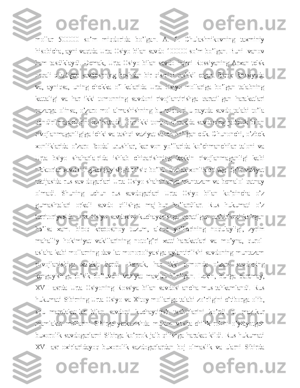 mollar   500000   so’m   miqdorida   bo’lgan.   A.   P.   Chulashnikovning   taxminiy
hisobicha, ayni vaqtda Urta Osiyo bilan savdo 100000 so’m bo’lgan. Buni Ivanov
ham   tasdiklaydi.   Demak,   Urta   Osiyo   bilan   savdo   hajmi   Rossiyaning   Arxan-telsk
orqali   qiladigan   savdosnning   beshdan   bir   qismini   tashkil   etgan.   Biroq   Rossiyada
va,   ayniqsa,   uning   chekka   o’l-kalarida   Urta   Osiyo   mollariga   bo’lgan   talabning
kattaligi   va   har   ikki   tomonning   savdoni   rivojlantirishga   qaratil-gan   harakatlari
nazarga   olinsa,   o’zaro   mol   almashishning   bu   miqdori   u   paytda   savdo   talabi   to’la
qondirilmaganligini  ko’rsatadn. Har ikki  tomon o’rtasida savdoning jadallik bilan
rivojlanmaganligiga ichki va tashqi vaziyat sabab bo’lgan edk. Chunonchi, o’zbek
xonliklarida   o’zaro   feodal   urushlar,   kar-von   yo’llarida   ko’chmanchilar   taloni   va
Urta   bsiyo   shaharla-rida   ishlab   chiqarishning   keskin   rivojlanmaganligi   kabi
•faktorlar savdoning kengayishiga to’siq bo’ldi. Uzbek xonliklaridagi og’ir vaziyat
natijasida rus sav-dogarlari Urta Osiyo shaharlariga muntazam  va bemalol qatnay
olmadi.   Shuning   uchun   rus   savdogarlari   Urta   Osiyo   bilan   ko’pincha   o’z
gumashtalari   orkali   savdo   qilishga   maj-bur   bo’lardilar.   Rus   hukumati   o’z
territoriyasida   Urta   Osiyo   savdosini   kuchaytirishga   qaratilgan   tadbirlarni   ko’rgan
bo’lsa   xam.   biroq   krepostnoy   tuzum,   aloqa   yo’llarining   noqulayligi,   zyrim
mahalliy   hokimiyat   vakillarining   noto’g’ri   xatti-harakatlari   va   mo’yna,   qurol-
aslaha kabi mollarning dav-lat monopoliyasiga aylantirilishi savdoning muntazam
ri-vojlanishiga   xalakit   berdi.   Demak,   har   ikki   tomonda   o’zaro   savdoning
kengayishiga   to’sik   bo’luvchi   vaziyat   mavjud   b"o’lgan.   Lekin,   bunga   qaramay,
XVII   asrda   Urta   Osiyoning   Rossiya   bilan   savdosi   ancha   mus-tahkamlandi.   Rus
hukumati Sibirning Urta Osiyo va Xitoy mollariga talabi zo’rligini e’tiborga olib,
shu   mamlakat-lar   bilan   savdoni   kuchaytirish   tadbirlarini   ko’rdi.   U   maz-kur
mamlakat   mollarini   Sibirga   yetkazishda   muhim   vosita-chilik   rolini   o’yiayotgan
buxorolik savdogarlarni Sibirga ko’prok jalb qilishga harakat kildi. Rus hukumati
XVI   asr   oxirlaridayoq   buxorolik   sazdogarlardan   boj   olmaslik   va   ularni   Sibirda 