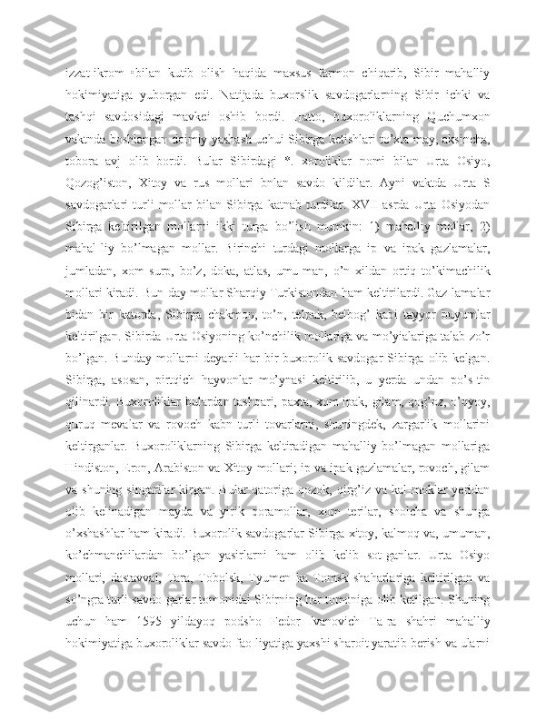 izzat-ikrom   •bilan   kutib   olish   haqida   maxsus   farmon   chiqarib,   Sibir   mahalliy
hokimiyatiga   yuborgan   edi.   Natijada   buxorslik   savdogarlarning   Sibir   ichki   va
tashqi   savdosidagi   mavkei   oshib   bordi.   Hatto,   buxoroliklarning   Quchumxon
vaktnda boshlangan doimiy yashash uchui Sibirga ketishlari to’xta-may, aksincha,
tobora   avj   olib   bordi.   Bular   Sibirdagi   *.   xoroliklar   nomi   bilan   Urta   Osiyo,
Qozog’iston,   Xitoy   va   rus   mollari   bnlan   savdo   kildilar.   Ayni   vaktda   Urta   S
savdogarlari   turli   mollar   bilan   Sibirga   katnab  turdilar.   XVII   asrda   Urta   Osiyodan
Sibirga   keltirilgan   mollarni   ikki   turga   bo’lish   mumkin:   1)   mahalliy   mollar,   2)
mahal-liy   bo’lmagan   mollar.   Birinchi   turdagi   mollarga   ip   va   ipak   gazlamalar,
jumladan,   xom   surp,   bo’z,   doka,   atlas,   umu-man,   o’n   xildan   ortiq   to’kimachilik
mollari kiradi. Bun-day mollar Sharqiy Turkistondan ham keltirilardi. Gaz-lamalar
bidan   bir   katorda,   Sibirga   chakmon,   to’n,   telpak,   belbog’   kabi   tayyor   buyumlar
keltirilgan. Sibirda Urta Osiyoning ko’nchilik mollariga va mo’yialariga talab zo’r
bo’lgan.  Bunday  mollarni  deyarli  har   bir  buxorolik  savdogar  Sibirga  olib  kelgan.
Sibirga,   asosan,   pirtqich   hayvonlar   mo’ynasi   keltirilib,   u   yerda   undan   po’s-tin
qilinardi. Buxoroliklar bulardan tashqari, paxta, xom ipak, gilam, qog’oz, o’qyoy,
quruq   mevalar   va   rovoch   kabn   turli   tovarlarni,   shuningdek,   zargarlik   mollarini
keltirganlar.   Buxoroliklarning   Sibirga   keltiradigan   mahalliy   bo’lmagan   mollariga
Hindiston, Eron, Arabiston va Xitoy mollari; ip va ipak gazlamalar, rovoch, gilam
va shuning  singarilar   kirgan.  Bular  qatoriga  qozok, qirg’iz  va  kal-moklar  yeridan
olib   kelinadigan   mayda   va   yirik   qoramollar,   xom   terilar,   sholcha   va   shunga
o’xshashlar ham kiradi. Buxorolik savdogarlar Sibirga xitoy, kalmoq va, umuman,
ko’chmanchilardan   bo’lgan   yasirlarni   ham   olib   kelib   sot-ganlar.   Urta   Osiyo
mollari,   dastavval,   Tara,   Tobolsk,   Tyumen   ka   Tomsk   shaharlariga   keltirilgan   va
so’ngra turli savdo-garlar tomonidai Sibirning har tomoniga olib ketilgan. Shuning
uchun   ham   1595   yildayoq   podsho   Fedor   Ivanovich   Ta-ra   shahri   mahalliy
hokimiyatiga buxoroliklar savdo fao-liyatiga yaxshi sharoit yaratib berish va ularni 