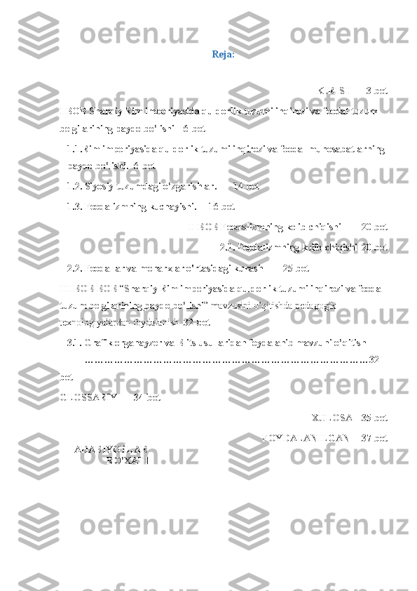 Reja:
KIRISH 3-bet
I BOB  Sharqiy Rim imperiyasida quldorlik tuzumi inqirozi va feodal tuzum 
belgilarining paydo bo’lishi  6-bet
1.1 .Rim imperiyasida quldorlik tuzumi inqirozi va feodal munosabatlarning
paydo bo’lishi . 6- bet
1.2 .  Siyosiy   tuzumdagi   o ’ zgarishlar . 14- bet
1.3 .   Feodalizmning   kuchayishi . 16- bet
II   BOB   Feodalizmning   kelib   chiqishi   20- bet
2.1.  Feodalizmning kelib chiqishi   20-bet
2.2.  Feodallar va monarxlar o'rtasidagi kurash   25-bet
III BOB  BOB  “ Sharqiy Rim imperiyasida quldorlik tuzumi inqirozi va feodal 
tuzum belgilarining paydo bo’lishi ” mavzusini o’qitishda pedagogik 
texnologiyalardan foydalanish   32-bet
   3.1 .  Grafik organayzer va Blits usullaridan foydalanib mavzuni o’qitish  
……………………………………………………………………………32-
bet
GLOSSARIY 34-bet
XULOSA 35-bet
FOYDALANILGAN 37-bet
      ADABIYOTLAR
                   RO’XATI 