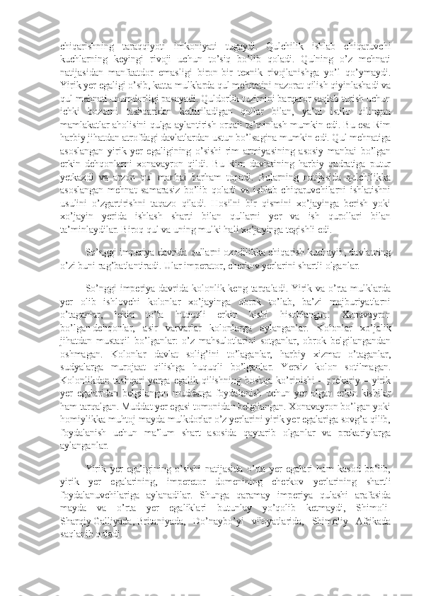 chiqarishning   taraqqiyoti   imkoniyati   tugaydi.   Qulchilik   ishlab   chiqaruvchi
kuchlarning   keyingi   rivoji   uchun   to’siq   bo’lib   qoladi.   Qulning   o’z   mehnati
natijasidan   manfaatdor   emasligi   biron-bir   texnik   rivojlanishga   yo’l   qo’ymaydi.
Yirik yer egaligi o’sib, katta mulklarda qul mehnatini nazorat qilish qiyinlashadi va
qul mehnati unumdorligi pasayadi. Quldorlik tuzimini barqaror saqlab turish uchun
ichki   bozorni   tashqaridan   keltiriladigan   qullar   bilan,   ya’ni   istilo   qilingan
mamlakatlar aholisini qulga aylantirish orqali ta’minlash mumkin edi. Bu esa Rim
harbiy jihatdan atrofdagi davlatlardan ustun bo’lsagina mumkin edi. Qul mehnatiga
asoslangan   yirik   yer   egaligining   o’sishi   rim   armiyasining   asosiy   manbai   bo’lgan
erkin   dehqonlarni   xonavayron   qildi.   Bu   Rim   davlatining   harbiy   qudratiga   putur
yetkazdi   va   arzon   qul   manbai   barham   topadi.   Bularning   natijasida   qulchilikka
asoslangan   mehnat   samarasiz   bo’lib   qoladi   va   ishlab   chiqaruvchilarni   ishlatishni
usulini   o’zgartirishni   taqazo   qiladi.   Hosilni   bir   qismini   xo’jayinga   berish   yoki
xo’jayin   yerida   ishlash   sharti   bilan   qullarni   yer   va   ish   qurollari   bilan
ta’minlaydilar. Biroq qul va uning mulki hali xo’jayinga tegishli edi.
So’nggi imperiya davrida qullarni ozodllikka chiqarish kuchayib, davlatning
o’zi buni rag’batlantiradi. Ular imperator, cherkov yerlarini shartli olganlar.
So’nggi  imperiya davrida kolonlik keng tarqaladi. Yirik va o’rta mulklarda
yer   olib   ishlovchi   kolonlar   xo’jayinga   obrok   to’lab,   ba’zi   majburiyatlarni
o’taganlar,   lekin   to’la   huquqli   erkin   kishi   hisoblangan.   Xonavayron
bo’lgan   dehqonlar ,   asir   varvarlar   kolonlarga   aylanganlar.   Kolonlar   xo’jalik
jihatdan   mustaqil   bo’lganlar:   o’z   mahsulotlarini   sotganlar,   obrok   belgilangandan
oshmagan.   Kolonlar   davlat   solig’ini   to’laganlar,   harbiy   xizmat   o’taganlar,
sudyalarga   murojaat   qilishga   huquqli   bo’lganlar.   Yersiz   kolon   sotilmagan.
Kolonlikdan  tashqari   yerga  egalik   qilishning   boshqa   ko’rinishi   –  prekariy  –   yirik
yer   egalaridan   belgilangan   muddatga   foydalanish   uchun   yer   olgan   erkin   kishilar
ham tarqalgan. Muddat yer egasi tomonidan belgilangan. Xonavayron bo’lgan yoki
homiylikka muhtoj mayda mulkdorlar o’z yerlarini yirik yer egalariga sovg’a qilib,
foydalanish   uchun   ma’lum   shart   asosida   qaytarib   olganlar   va   prekariylarga
aylanganlar.
Yirik   yer   egaligining   o’sishi   natijasida   o’rta   yer   egalari   ham   kasod   bo’lib,
yirik   yer   egalarining,   imperetor   domenining   cherkov   yerlarining   shartli
foydalanuvchilariga   aylanadilar.   Shunga   qaramay   imperiya   qulashi   arafasida
mayda   va   o’rta   yer   egaliklari   butunlay   yo’qolib   ketmaydi,   Shimoli-
Sharqiy   Galliyada ,   Britaniyada ,   Do’naybo’yi   viloyatlarida,   Shimoliy   Afrikada
saqlanib qoladi. 