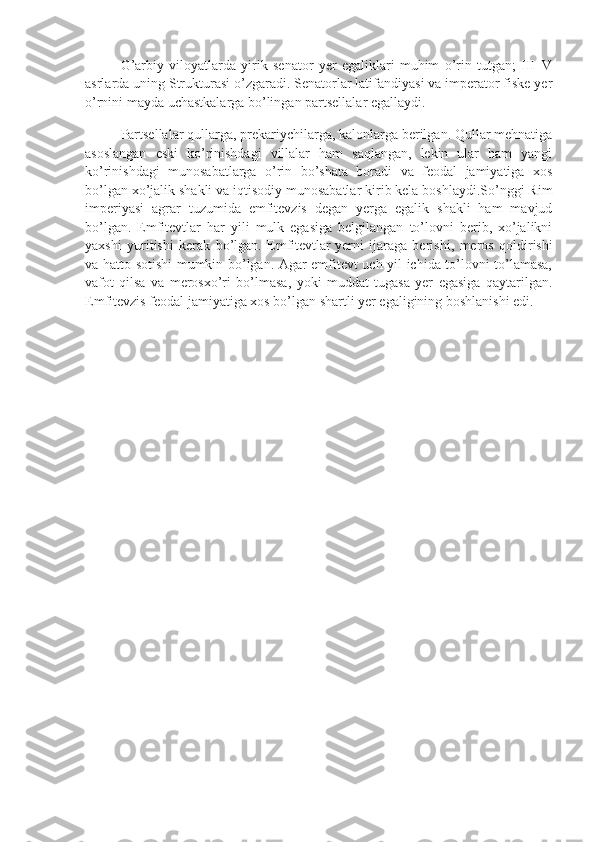 G’arbiy   viloyatlarda   yirik   senator   yer   egaliklari   muhim   o’rin   tutgan;   III–V
asrlarda uning Strukturasi o’zgaradi. Senatorlar latifandiyasi va imperator fiske yer
o’rnini mayda uchastkalarga bo’lingan partsellalar egallaydi.
Partsellalar qullarga, prekariychilarga, kalonlarga berilgan. Qullar mehnatiga
asoslangan   eski   ko’rinishdagi   villalar   ham   saqlangan,   lekin   ular   ham   yangi
ko’rinishdagi   munosabatlarga   o’rin   bo’shata   boradi   va   feodal   jamiyatiga   xos
bo’lgan xo’jalik shakli va iqtisodiy munosabatlar kirib kela boshlaydi.So’nggi Rim
imperiyasi   agrar   tuzumida   emfitevzis   degan   yerga   egalik   shakli   ham   mavjud
bo’lgan.   Emfitevtlar   har   yili   mulk   egasiga   belgilangan   to’lovni   berib,   xo’jalikni
yaxshi   yuritishi   kerak   bo’lgan.   Emfitevtlar   yerni   ijaraga   berishi ,   meros   qoldirishi
va hatto sotishi mumkin bo’lgan. Agar emfitevt uch yil ichida to’lovni to’lamasa,
vafot   qilsa   va   merosxo’ri   bo’lmasa,   yoki   muddat   tugasa   yer   egasiga   qaytarilgan.
Emfitevzis fe о dal jamiyatiga xos bo’lgan shartli yer egaligining boshlanishi edi. 