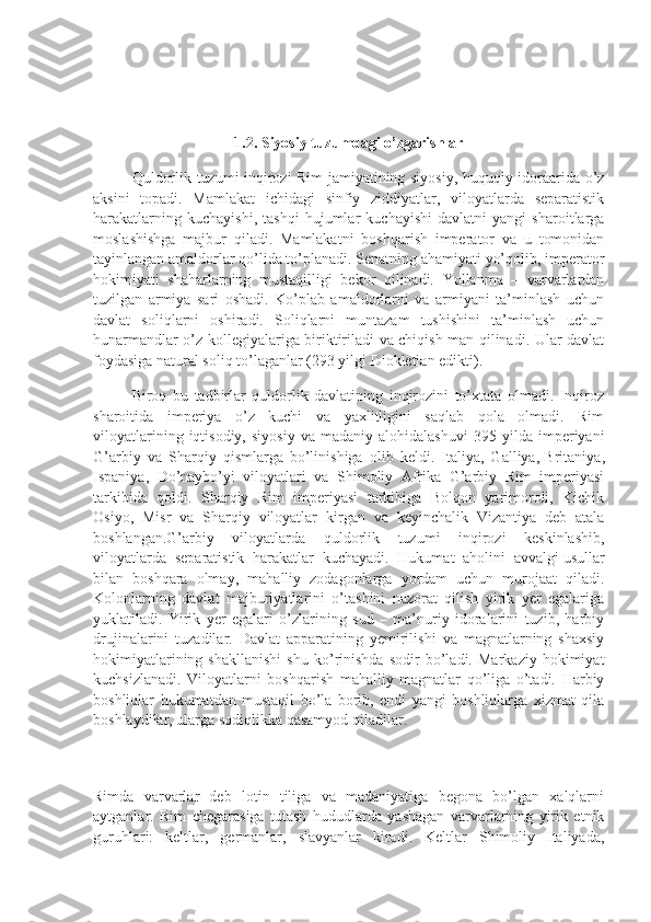 1.2. Siyosiy tuzumdagi o’zgarishlar
Quldorlik tuzumi inqirozi Rim jamiyatining siyosiy, huquqiy idoraarida o’z
aksini   topadi.   Mamlakat   ichidagi   sinfiy   ziddiyatlar,   viloyatlarda   separatistik
harakatlarning   kuchayishi,   tashqi   hujumlar   kuchayishi   davlatni   yangi   sharoitlarga
moslashishga   majbur   qiladi.   Mamlakatni   boshqarish   imperator   va   u   tomonidan
tayinlangan amaldorlar qo’lida to’planadi. Senatning ahamiyati yo’qolib, imperator
hokimiyati   shaharlarning   mustaqilligi   bekor   qilinadi.   Yollanma   –   varvarlardan
tuzilgan   armiya   sari   oshadi.   Ko’plab   amaldorlarni   va   armiyani   ta’minlash   uchun
davlat   soliqlarni   oshiradi.   Soliqlarni   muntazam   tushishini   ta’minlash   uchun
hunarmandlar o’z kollegiyalariga biriktiriladi va chiqish man qilinadi. Ular davlat
foydasiga natural soliq to’laganlar (293 yilgi Diokletian edikti).
Biroq   bu   tadbirlar   quldorlik   davlatining   inqirozini   to’xtata   olmadi.   Inqiroz
sharoitida   imperiya   o’z   kuchi   va   yaxlitligini   saqlab   qola   olmadi.   Rim
viloyatlarining   iqtisodiy,   siyosiy   va  madaniy   alohidalashuvi   395   yilda  imperiyani
G’arbiy   va   Sharqiy   qismlarga   bo’linishiga   olib   keldi.   Italiya,   Galliya,   Britaniya ,
Ispaniya,   Do’naybo’yi   viloyatlari   va   Shimoliy   Afrika   G’arbiy   Rim   imperiyasi
tarkibida   qoldi.   Sharqiy   Rim   imperiyasi   tarkibiga   Bolqon   yarimoroli,   Kichik
Osiyo,   Misr   va   Sharqiy   viloyatlar   kirgan   va   keyinchalik   Vizantiya   deb   atala
boshlangan.G’arbiy   viloyatlarda   quldorlik   tuzumi   inqirozi   keskinlashib,
viloyatlarda   separatistik   harakatlar   kuchayadi.   Hukumat   aholini   avvalgi   usullar
bilan   boshqara   olmay ,   mahalliy   zodagonlarga   yordam   uchun   murojaat   qiladi.
Kolonlarning   davlat   majburiyatlarini   o’tashini   nazorat   qilish   yirik   yer   egalariga
yuklatiladi.   Yirik   yer   egalari   o’zlarining   sud   –   ma’nuriy   idoralarini   tuzib,   harbiy
drujinalarini   tuzadilar.   Davlat   apparatining   yemirilishi   va   magnatlarning   shaxsiy
hokimiyatlarining   shakllanishi   shu   ko’rinishda   sodir   bo’ladi.   Markaziy   hokimiyat
kuchsizlanadi.   Viloyatlarni   boshqarish   mahalliy   magnatlar   qo’liga   o’tadi.   Harbiy
boshliqlar   hukumatdan   mustaqil   bo’la   borib,   endi   yangi   boshliqlarga   xizmat   qila
boshlaydilar, ularga sodiqlikka qasamyod qiladilar.
Rimda   varvarlar   deb   lotin   tiliga   va   madaniyatiga   begona   bo’lgan   xalqlarni
aytganlar.   Rim   chegarasiga   tutash   hududlarda   yashagan   varvarlarning   yirik   etnik
guruhlari:   keltlar,   germanlar,   slavyanlar   kiradi.   Keltlar   Shimoliy   Italiyada, 