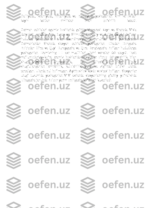 Galliyada,   Ispaniyada,   Britaniyada   va   Irlandiyada   yashaganlar.   Rim   istilosidan
keyin   keltlar   rimliklar   bilan   qo’shilib   ketadi.
German   qabilalari   egamiz   boshlarida   ga’rbiy   chegarasi   Reyn   va   Sharqda   Visla
daryolari,   Janubda   Alp,   Dunay   va   Shimolda   Shimoliy   va   Boltiq   dengizi   bo’lgan
hududda   yashaganlar.   Ular   Skandinaviyaning   janubida   ham   yashaganlar.
Germanlardan   Sharqda   slavyan   qabilalari   yashaganlar.   Elbadan   Dongacha
Boltiqdan   O’rta   va   Quyi   Dunaygacha   va   Qora   Dengizgacha   Bo’lgan   hududlarga
yashaganlar.   Eramizning   I-II   asr   mualliflari   ularni   venetlar   deb   ataydi.   Tasit
ma’lumotlariga   ko’ra   eramiz   boshlarida   slavyanlar   o’troq   dehqonchilik   bilan
shug’ullanganlar.   Chorvachilik,   ov,   baliqchilik   bilan   ham
shug’ullanganlar.   Temirchilik ,   kulolchilik,   yung   va   zig’irdan   to’qish   ularda
tarqalgan.   Ularda   pul   bo’lmagan.   Ayirboshlov   savdo   vositasi   bo’lgan.   Slavyanlar
urug’   tuzumida   yashaganlar.IV-V   asrlarda   slavyanlarning   g’arbiy   yo’nalishda
Elbagacha janubda Bolqon yarim oroligacha ko’chishi kuzatiladi. 