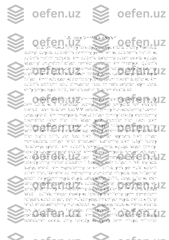 1.3. Feodalizmning kuchayishi
Feodalizm maxsus ijtimoiy-iqtisodiy formatsiya sifatida G‘arbiy Yevropada
qadimgi   dunyoda   quldorchilik   tizimining   yemirilishi   va   quldorchilik   inqilobi   va
quldorlik   inqilobi   natijasida   Rim   quldorlik   davlatining   qulashi   asosida   vujudga
kelganligi   umume’tirof   etilgan.   nemislar   tomonidan   Rim   imperiyasi.   Quldorlik
tuzumi bevosita feodal tuzum bilan almashtirilganligi haqidagi odatiy fikr butunlay
to'g'ri   emas.   Ko'pincha   feodal   tuzum   ibtidoiy   jamoa   tuzumidan   yangidan   paydo
bo'lgan. Rimni zabt etgan xalqlar ibtidoiy jamoa tuzumi bosqichida edilar va Rim
quldorlik   tartiblarini   qabul   qilmaganlar.   Faqat   bir   necha   asrlardan   keyin   ularda
sinfiy jamiyat paydo bo'ldi, lekin allaqachon feodalizm shaklida edi.
Feodalizm elementlari hatto Rim imperiyasining so nggi davridagi iqtisodiyʻ
tizim   tubida   va   2—3-asrlardagi   qadimgi   nemislar   jamiyatida   ham   shakllana
boshladi. Lekin feodalizm faqat V-VI asrlarda ijtimoiy munosabatlarning hukmron
turiga   aylandi.   Rim   imperiyasida   mavjud   bo'lgan  ijtimoiy-iqtisodiy   sharoitlarning
bosqinchilar   o'zlari   bilan   olib   kelgan   yangi   sharoitlar   bilan   o'zaro   ta'siri
natijasida.Feodalizm   Germaniyadan   umuman   tayyor   holda   ko'chirilmagan.   Uning
kelib   chiqishi   istiloning   o'zi   davridagi   vahshiy   qo'shinlarning   harbiy   tashkiloti
bilan   bog'liq   bo'lib,   ular   faqat   bosib   olingandan   keyingina   bosib   olingan
mamlakatlarda   topilgan   ishlab   chiqaruvchi   kuchlarning   ta'siri   tufayli   haqiqiy
feodalizmga   aylandi.   Rim   quldorlik   jamiyati   o'rnida   vujudga   kelgan   ijtimoiy-
iqtisodiy tuzumning  yangi  shakllari  Rimning  eski   jamiyatida ham,  uni  zabt  etgan
xalqlarda   ham   chuqur   ildiz   otgan.   Rim   imperiyasida   yirik   quldorlik
iqtisodiyotining   inqirozi   allaqachon   1-2-asrlarda   sodir   bo'lgan.   n.   NS.   eng   katta
kuchga   erishdi.   Rim   magnatlarining   oz   sonli   qo lida   yirik   yer   mulki   saqlanib	
ʻ
qolishi   bilan,   ikkinchisi   qul   mehnatining   unumdorligi   nihoyatda   past   bo lganligi	
ʻ
sababli   o z   yerlarini   mayda-chuyda   uchastkalarga   bo lib,   ularga   qullar   va   erkin	
ʻ ʻ
dehqonlar   ekishni   boshlaydi.   Yirik   quldorlik   xo‘jaligi   o‘rniga   mustamlaka   shu
tariqa yangi ijtimoiy munosabatlarning dastlabki shakllaridan biri sifatida vujudga
keladi   -   qullikka   nisbatan   shaxsiy   va   iqtisodiy   erkinlikning   ayrim   elementlarini
haligacha saqlab qolgan, lekin mulkdor yerga biriktirilgan mayda qishloq xo‘jaligi
ishlab chiqaruvchilarining munosabatlari. va er egasiga natura va mehnat shaklida
ijara   haqi   to'lagan.   ...   Boshqacha   qilib   aytganda,   “...   o‘rta   asr   serflarining
peshqadamlari   bo‘lgan”   ustunlari.   Rimda   quldorchilik   xo'jaligining   iqtisodiy
parchalanishi   asosida   uning   iqtisodiy   va   siyosiy   tizimi   nihoyat   millionlab 