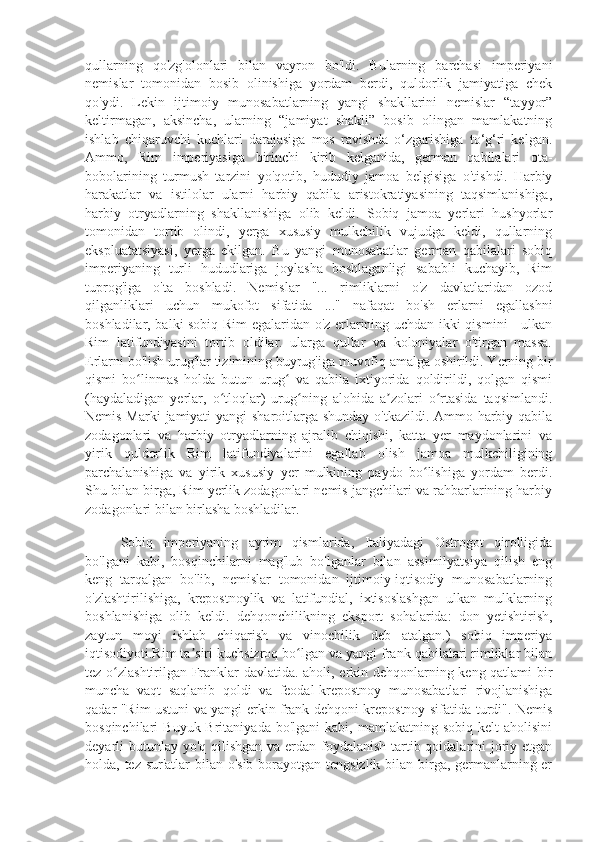 qullarning   qo'zg'olonlari   bilan   vayron   bo'ldi.   Bularning   barchasi   imperiyani
nemislar   tomonidan   bosib   olinishiga   yordam   berdi,   quldorlik   jamiyatiga   chek
qo'ydi.   Lekin   ijtimoiy   munosabatlarning   yangi   shakllarini   nemislar   “tayyor”
keltirmagan,   aksincha,   ularning   “jamiyat   shakli”   bosib   olingan   mamlakatning
ishlab   chiqaruvchi   kuchlari   darajasiga   mos   ravishda   o‘zgarishiga   to‘g‘ri   kelgan.
Ammo,   Rim   imperiyasiga   birinchi   kirib   kelganida,   german   qabilalari   ota-
bobolarining   turmush   tarzini   yo'qotib,   hududiy   jamoa   belgisiga   o'tishdi.   Harbiy
harakatlar   va   istilolar   ularni   harbiy   qabila   aristokratiyasining   taqsimlanishiga,
harbiy   otryadlarning   shakllanishiga   olib   keldi.   Sobiq   jamoa   yerlari   hushyorlar
tomonidan   tortib   olindi,   yerga   xususiy   mulkchilik   vujudga   keldi,   qullarning
ekspluatatsiyasi,   yerga   ekilgan.   Bu   yangi   munosabatlar   german   qabilalari   sobiq
imperiyaning   turli   hududlariga   joylasha   boshlaganligi   sababli   kuchayib,   Rim
tuprog'iga   o'ta   boshladi.   Nemislar   "...   rimliklarni   o'z   davlatlaridan   ozod
qilganliklari   uchun   mukofot   sifatida   ..."   nafaqat   bo'sh   erlarni   egallashni
boshladilar, balki sobiq Rim egalaridan o'z erlarining uchdan ikki qismini - ulkan
Rim   latifundiyasini   tortib   oldilar.   ularga   qullar   va   koloniyalar   o'tirgan   massa.
Erlarni bo'lish urug'lar tizimining buyrug'iga muvofiq amalga oshirildi. Yerning bir
qismi   bo linmas   holda   butun   urug   va   qabila   ixtiyorida   qoldirildi,   qolgan   qismiʻ ʻ
(haydaladigan   yerlar,   o tloqlar)   urug ning   alohida   a zolari   o rtasida   taqsimlandi.	
ʻ ʻ ʼ ʻ
Nemis Marki  jamiyati  yangi  sharoitlarga shunday  o'tkazildi. Ammo harbiy-qabila
zodagonlari   va   harbiy   otryadlarning   ajralib   chiqishi,   katta   yer   maydonlarini   va
yirik   quldorlik   Rim   latifundiyalarini   egallab   olish   jamoa   mulkchiligining
parchalanishiga   va   yirik   xususiy   yer   mulkining   paydo   bo lishiga   yordam   berdi.	
ʻ
Shu bilan birga, Rim yerlik zodagonlari nemis jangchilari va rahbarlarining harbiy
zodagonlari bilan birlasha boshladilar.
Sobiq   imperiyaning   ayrim   qismlarida,   Italiyadagi   Ostrogot   qirolligida
bo'lgani   kabi,   bosqinchilarni   mag'lub   bo'lganlar   bilan   assimilyatsiya   qilish   eng
keng   tarqalgan   bo'lib,   nemislar   tomonidan   ijtimoiy-iqtisodiy   munosabatlarning
o'zlashtirilishiga,   krepostnoylik   va   latifundial,   ixtisoslashgan   ulkan   mulklarning
boshlanishiga   olib   keldi.   dehqonchilikning   eksport   sohalarida:   don   yetishtirish,
zaytun   moyi   ishlab   chiqarish   va   vinochilik   deb   atalgan.)   sobiq   imperiya
iqtisodiyoti.Rim ta siri kuchsizroq bo lgan va yangi frank qabilalari rimliklar bilan	
ʼ ʻ
tez o zlashtirilgan Franklar davlatida. aholi, erkin dehqonlarning keng qatlami bir	
ʻ
muncha   vaqt   saqlanib   qoldi   va   feodal-krepostnoy   munosabatlari   rivojlanishiga
qadar "Rim ustuni va yangi erkin frank dehqoni krepostnoy sifatida turdi". Nemis
bosqinchilari   Buyuk  Britaniyada   bo'lgani   kabi,  mamlakatning  sobiq  kelt  aholisini
deyarli butunlay yo'q qilishgan va erdan foydalanish tartib-qoidalarini joriy etgan
holda, tez sur'atlar  bilan o'sib borayotgan tengsizlik bilan birga, germanlarning er 