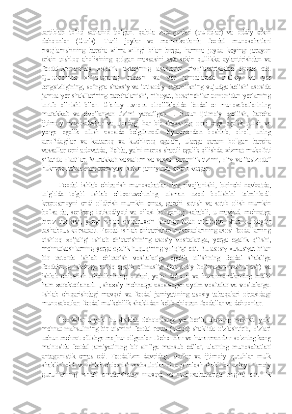 tartiblari   to'liq   saqlanib   qolgan.   qabila   zodagonlari   (quloqlar)   va   oddiy   erkin
dehqonlar   (Curls).   Turli   joylar   va   mamlakatlarda   feodal   munosabatlari
rivojlanishining   barcha   xilma-xilligi   bilan   birga,   hamma   joyda   keyingi   jarayon
erkin   qishloq   aholisining   qolgan   massasini   asta-sekin   qullikka   aylantirishdan   va
feodal-krepostnoy   xo'jalik   tizimining   asoslarini   rivojlantirishdan   iborat   edi.
Quldorchilik   xo jaligining   qulashi   va   yer   jamoalarida   mulkiy   va   yerʻ
tengsizligining, so ngra shaxsiy va iqtisodiy qaramlikning vujudga kelishi asosida
ʻ
jamoa yer shakllarining parchalanishi, nihoyat, bosqinchilar tomonidan yerlarning
tortib   olinishi   bilan.   G'arbiy   Evropa   qirolliklarida   feodal   er   munosabatlarining
murakkab   va   rivojlangan   tizimi   yaratilgan   ...   Butun   ijtimoiy   qurilish,   barcha
ijtimoiy   munosabatlar   va   ulardagi   har   bir   shaxsning   o'rni   erga   egalik   qilish   va
yerga   egalik   qilish   asosida   belgilanadi.   Syuzerendan   boshlab,   qirol,   uning
atrofidagilar   va   kattaroq   va   kuchliroq   egalari,   ularga   qaram   bo'lgan   barcha
vassallar erni adovatda, fiefda, ya'ni meros shartli egalik qilishda xizmat mukofoti
sifatida oladilar. Murakkab vassalom  va vassal  qaramlik tizimi, oliy va “aslzoda”
hukmron tabaqalar ierarxiyasi butun jamiyatga singib ketgan.
Feodal   ishlab   chiqarish   munosabatlarining   rivojlanishi,   birinchi   navbatda,
to'g'ridan-to'g'ri   ishlab   chiqaruvchining   qisman   ozod   bo'lishini   ta'minladi:
krepostnoyni   endi   o'ldirish   mumkin   emas,   garchi   sotish   va   sotib   olish   mumkin
bo'lsa-da,   serfning   iqtisodiyoti   va   oilasi   bo'lganligi   sababli,   u   mavjud.   mehnatga
biroz   qiziqish,   yangi   ishlab   chiqaruvchi   kuchlar   talab   qiladigan   ishda   qandaydir
tashabbus ko'rsatadi. Feodal ishlab chiqarish munosabatlarining asosi feodallarning
qishloq   xo‘jaligi   ishlab   chiqarishining   asosiy   vositalariga,   yerga   egalik   qilishi,
mehnatkashlarning yerga egalik huquqining yo‘qligi edi. Bu asosiy xususiyat bilan
bir   qatorda   ishlab   chiqarish   vositalariga   egalik   qilishning   feodal   shakliga
feodalning   ishchiga   to liq   egalik   qilmasligi   (iqtisodiy   bo lmagan   majburlash)   va	
ʻ ʻ
ishlab   chiqarish   ishchilarining   o zlari,   ya ni   dehqon   va   hunarmandlarning   mulki	
ʻ ʼ
ham xarakterlanadi. , shaxsiy mehnatga asoslangan ayrim vositalar va vositalarga.
Ishlab   chiqarishdagi   mavqei   va   feodal   jamiyatining   asosiy   tabaqalari   o'rtasidagi
munosabatlar: feodal mulkchilik shaklidan kelib chiqqan feodallar va dehqonlar.
Feodallar   u   yoki   bu   shaklda   dehqonlarga   yer   berib,   ularning   mehnati   yoki
mehnat   mahsulining  bir   qismini   feodal   renta   (burch)   shaklida  o‘zlashtirib,  o‘zlari
uchun mehnat qilishga majbur qilganlar. Dehqonlar va hunarmandlar so'zning keng
ma'nosida   feodal   jamiyatining   bir   sinfiga   mansub   edilar,   ularning   munosabatlari
antagonistik   emas   edi.   Feodalizm   davridagi   sinflar   va   ijtimoiy   guruhlar   mulk
shaklini oldi va ishlab chiqarish mahsulotlarini taqsimlash shakli butunlay ijtimoiy
guruhlarning   ishlab   chiqarishdagi   mavqei   va   munosabatlariga   bog'liq   edi.   Ilk 