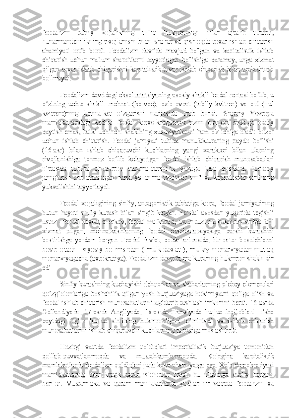 feodalizm   tabiiy   xo'jalikning   to'liq   hukmronligi   bilan   ajralib   turardi,
hunarmandchilikning rivojlanishi  bilan shahar  va qishloqda tovar  ishlab chiqarish
ahamiyati   ortib   bordi.   Feodalizm   davrida   mavjud   bo'lgan   va   kapitalistik   ishlab
chiqarish  uchun  ma'lum  sharoitlarni  tayyorlagan  bo'lishiga   qaramay,   unga  xizmat
qilgan tovar ishlab chiqarishni kapitalistik tovar ishlab chiqarish bilan aralashtirib
bo'lmaydi.
Feodalizm davridagi ekspluatatsiyaning asosiy shakli feodal rentasi bo lib, uʻ
o zining   uchta   shakli:   mehnat   (korvee),   oziq-ovqat   (tabiiy   kvitren)   va   pul   (pul	
ʻ
kvitrent)ning   ketma-ket   o zgarishi   natijasida   ortib   bordi.   Sharqiy   Yevropa	
ʻ
mamlakatlaridagi   kechki   feodal   korve-kregustnik   tizim   birinchi   shaklga   oddiy
qaytish emas, balki uchinchi shaklning xususiyatlarini ham o'z ichiga oladi: bozor
uchun   ishlab   chiqarish.   Feodal   jamiyati   tubida   manufakturaning   paydo   bo lishi	
ʻ
(16-asr)   bilan   ishlab   chiqaruvchi   kuchlarning   yangi   xarakteri   bilan   ularning
rivojlanishiga   tormoz   bo lib   kelayotgan   feodal   ishlab   chiqarish   munosabatlari	
ʻ
o rtasida   tobora   chuqurroq   qarama-qarshilik   yuzaga   kela   boshladi.   Ibtidoiy	
ʻ
jamg'arish   deb   ataladigan   narsa   yollanma   ishchilar   sinfi   va   kapitalistlar   sinfining
yuksalishini tayyorlaydi.
Feodal   xo'jaligining   sinfiy,  antagonistik   tabiatiga   ko'ra,  feodal   jamiyatining
butun   hayoti   sinfiy   kurash   bilan   singib   ketgan.   Feodal   asosdan   yuqorida   tegishli
ustoz - feodal davlat, cherkov, feodal mafkurasi, ustun tuzilma hukmron sinfga faol
xizmat   qilgan,   mehnatkashlarning   feodal   ekspluatatsiyasiga   qarshi   kurashini
bostirishga yordam bergan. Feodal davlat, qoida tariqasida, bir  qator bosqichlarni
bosib   o'tadi   -   siyosiy   bo'linishdan   ("mulk-davlat"),   mulkiy   monarxiyadan   mutlaq
monarxiyagacha (avtokratiya). Feodalizm davrida mafkuraning hukmron shakli din
edi
Sinfiy kurashning kuchayishi dehqonlar va shaharlarning plebey elementlari
qo zg olonlariga boshchilik qilgan yosh burjuaziyaga hokimiyatni qo lga olish va
ʻ ʻ ʻ
feodal ishlab chiqarish munosabatlarini ag darib tashlash imkonini berdi. 16-asrda	
ʻ
Gollandiyada,   17-asrda   Angliyada,   18-asrda   Fransiyada   burjua   inqiloblari.   o‘sha
paytdagi   ilg‘or   burjua   sinfining   hukmronligini   ta’minladi   va   ishlab   chiqarish
munosabatlarini ishlab chiqaruvchi kuchlarning tabiatiga moslashtirdi.
Hozirgi   vaqtda   feodalizm   qoldiqlari   imperialistik   burjuaziya   tomonidan
qo'llab-quvvatlanmoqda   va   mustahkamlanmoqda.   Ko'pgina   kapitalistik
mamlakatlarda feodalizm qoldiqlari juda katta ahamiyatga ega. Xalq demokratiyasi
mamlakatlarida   demokratik   agrar   islohotlar   orqali   bu   illatlarga   qat’iy   barham
berildi.   Mustamlaka   va   qaram   mamlakatlarda   xalqlar   bir   vaqtda   feodalizm   va 