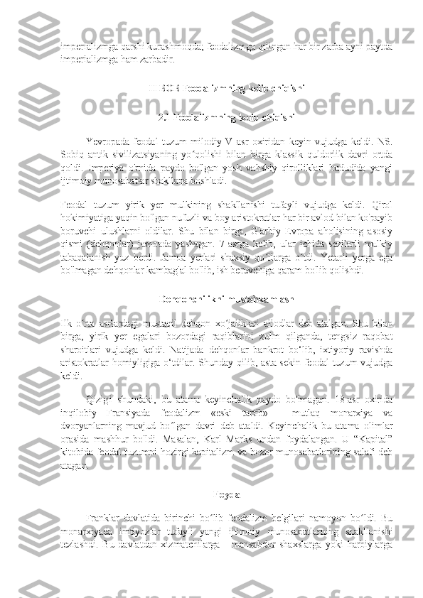 imperializmga qarshi kurashmoqda; feodalizmga qilingan har bir zarba ayni paytda
imperializmga ham zarbadir.
II BOB Feodalizmning kelib chiqishi
2.1 Feodalizmning kelib chiqishi
Yevropada   feodal   tuzum   milodiy   V   asr   oxiridan   keyin   vujudga   keldi.   NS.
Sobiq   antik   sivilizatsiyaning   yo qolishi   bilan   birga   klassik   quldorlik   davri   ortdaʻ
qoldi.   Imperiya   o'rnida   paydo   bo'lgan   yosh   vahshiy   qirolliklari   hududida   yangi
ijtimoiy munosabatlar shakllana boshladi.
Feodal   tuzum   yirik   yer   mulkining   shakllanishi   tufayli   vujudga   keldi.   Qirol
hokimiyatiga yaqin bo'lgan nufuzli va boy aristokratlar har bir avlod bilan ko'payib
boruvchi   ulushlarni   oldilar.   Shu   bilan   birga,   G'arbiy   Evropa   aholisining   asosiy
qismi   (dehqonlar)   jamoada   yashagan.   7-asrga   kelib,   ular   ichida   sezilarli   mulkiy
tabaqalanish   yuz   berdi.   Jamoa   yerlari   shaxsiy   qo llarga   o tdi.   Yetarli   yerga   ega	
ʻ ʻ
bo'lmagan dehqonlar kambag'al bo'lib, ish beruvchiga qaram bo'lib qolishdi.
Dehqonchilikni mustahkamlash
Ilk   o rta   asrlardagi   mustaqil   dehqon   xo jaliklari   allodlar   deb   atalgan.   Shu   bilan	
ʻ ʻ
birga,   yirik   yer   egalari   bozordagi   raqiblarini   zulm   qilganda,   tengsiz   raqobat
sharoitlari   vujudga   keldi.   Natijada   dehqonlar   bankrot   bo‘lib,   ixtiyoriy   ravishda
aristokratlar  homiyligiga o‘tdilar. Shunday qilib, asta-sekin feodal  tuzum  vujudga
keldi.
Qizig'i   shundaki,   bu   atama   keyinchalik   paydo   bo'lmagan.   18-asr   oxirida
inqilobiy   Fransiyada   feodalizm   «eski   tartib»   -   mutlaq   monarxiya   va
dvoryanlarning   mavjud   bo lgan   davri   deb   ataldi.   Keyinchalik   bu   atama   olimlar	
ʻ
orasida   mashhur   bo'ldi.   Masalan,   Karl   Marks   undan   foydalangan.   U   “Kapital”
kitobida feodal  tuzumni hozirgi kapitalizm va bozor munosabatlarining salafi deb
atagan.
Foyda
Franklar   davlatida   birinchi   bo lib   feodalizm   belgilari   namoyon   bo ldi.   Bu	
ʻ ʻ
monarxiyada   imtiyozlar   tufayli   yangi   ijtimoiy   munosabatlarning   shakllanishi
tezlashdi.   Bu   davlatdan   xizmatchilarga   -   mansabdor   shaxslarga   yoki   harbiylarga 