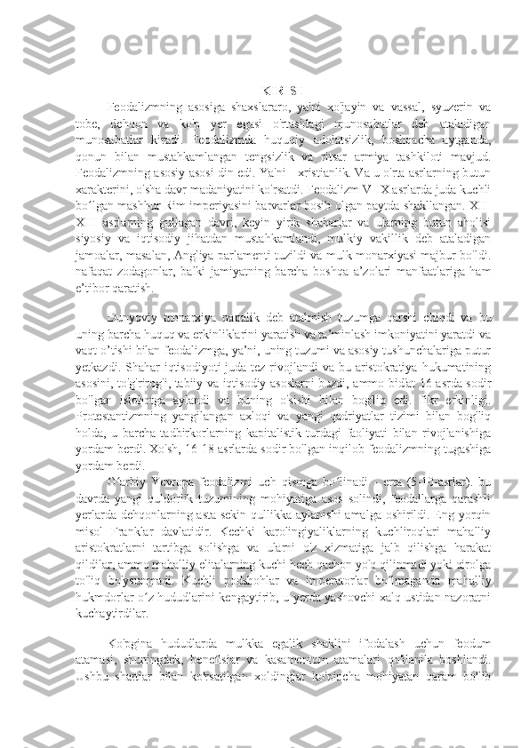 KIRISH
Feodalizmning   asosiga   shaxslararo,   ya'ni   xo'jayin   va   vassal,   syuzerin   va
tobe,   dehqon   va   ko'p   yer   egasi   o'rtasidagi   munosabatlar   deb   ataladigan
munosabatlar   kiradi.   Feodalizmda   huquqiy   adolatsizlik,   boshqacha   aytganda,
qonun   bilan   mustahkamlangan   tengsizlik   va   ritsar   armiya   tashkiloti   mavjud.
Feodalizmning asosiy asosi din edi. Ya'ni - xristianlik. Va u o'rta asrlarning butun
xarakterini, o'sha davr madaniyatini ko'rsatdi. Feodalizm V-IX asrlarda juda kuchli
bo lgan mashhur Rim imperiyasini barvarlar bosib olgan paytda shakllangan. XII-ʻ
XIII   asrlarning   gullagan   davri,   keyin   yirik   shaharlar   va   ularning   butun   aholisi
siyosiy   va   iqtisodiy   jihatdan   mustahkamlandi,   mulkiy   vakillik   deb   ataladigan
jamoalar, masalan, Angliya parlamenti tuzildi va mulk monarxiyasi majbur bo'ldi.
nafaqat   zodagonlar,   balki   jamiyatning   barcha   boshqa   a’zolari   manfaatlariga   ham
e’tibor qaratish.
Dunyoviy   monarxiya   papalik   deb   atalmish   tuzumga   qarshi   chiqdi   va   bu
uning barcha huquq va erkinliklarini yaratish va ta’minlash imkoniyatini yaratdi va
vaqt o’tishi bilan feodalizmga, ya’ni, uning tuzumi va asosiy tushunchalariga putur
yetkazdi. Shahar  iqtisodiyoti  juda tez rivojlandi  va bu aristokratiya  hukumatining
asosini, to'g'rirog'i, tabiiy va iqtisodiy asoslarni buzdi, ammo bid'at 16-asrda sodir
bo'lgan   islohotga   aylandi   va   buning   o'sishi   bilan   bog'liq   edi.   fikr   erkinligi.
Protestantizmning   yangilangan   axloqi   va   yangi   qadriyatlar   tizimi   bilan   bog'liq
holda,   u   barcha   tadbirkorlarning   kapitalistik   turdagi   faoliyati   bilan   rivojlanishiga
yordam berdi. Xo'sh, 16-18 asrlarda sodir bo'lgan inqilob feodalizmning tugashiga
yordam berdi.
G arbiy   Yevropa   feodalizmi   uch   qismga   bo linadi   -   erta   (5-10-asrlar).   bu	
ʻ ʻ
davrda   yangi   quldorlik   tuzumining   mohiyatiga   asos   solindi,   feodallarga   qarashli
yerlarda dehqonlarning asta-sekin  qullikka aylanishi  amalga oshirildi. Eng yorqin
misol   Franklar   davlatidir.   Kechki   karolingiyaliklarning   kuchliroqlari   mahalliy
aristokratlarni   tartibga   solishga   va   ularni   o'z   xizmatiga   jalb   qilishga   harakat
qildilar, ammo mahalliy elitalarning kuchi hech qachon yo'q qilinmadi yoki qirolga
to'liq   bo'ysunmadi.   Kuchli   podshohlar   va   imperatorlar   bo lmaganda   mahalliy	
ʻ
hukmdorlar o z hududlarini kengaytirib, u yerda yashovchi xalq ustidan nazoratni	
ʻ
kuchaytirdilar.
Ko'pgina   hududlarda   mulkka   egalik   shaklini   ifodalash   uchun   feodum
atamasi,   shuningdek,   benefisiar   va   kasamentum   atamalari   qo'llanila   boshlandi.
Ushbu   shartlar   bilan   ko'rsatilgan   xoldinglar   ko'pincha   mohiyatan   qaram   bo'lib 