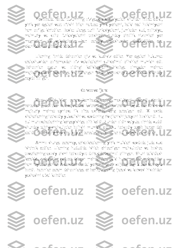 Yevropada   feodal   tuzumning   o ‘ ziga   xos   xususiyatlari   shundan   iborat   ediki ,
yirik   yer   egalari   vaqt   o ‘ tishi   bilan   nafaqat   yirik   yerlarni ,   balki   real   hokimiyatni
ham   qo ‘ lga   kiritdilar .   Davlat   ularga   turli   funktsiyalarni,   jumladan   sud,   politsiya,
ma'muriy   va   soliq   funktsiyalarini   topshirdi.   Bunday   qirollik   nizomlari   yer
magnatlari   o'z   vakolatlariga   har   qanday   aralashuvdan   daxlsizlikka   ega
ekanliklarining belgisi bo'ldi.
Ularning   fonida   dehqonlar   ojiz   va   kuchsiz   edilar.   Yer   egalari   hukumat
aralashuvidan   qo‘rqmasdan   o‘z   vakolatlarini   suiiste’mol   qilishlari   mumkin   edi.
Dehqonlar   qonun   va   oldingi   kelishuvlarni   hisobga   olmasdan   mehnat
majburiyatlarini bajarishga majburlangan feodal-krepostnoy tuzum aslida shunday
paydo bo'lgan.
Korvee va ijara
Vaqt   o'tishi   bilan   qaram   kambag'allarning   mas'uliyati   o'zgardi.   Feodal
rentasining uch turi - korve, natural kvitrent va pul kvitrenti mavjud edi. Erkin va
majburiy   mehnat   ayniqsa   ilk   o rta   asrlarda   keng   tarqalgan   edi.   XI   asrdaʻ
shaharlarning iqtisodiy yuksalishi va savdoning rivojlanishi jarayoni boshlandi. Bu
pul munosabatlarining kengayishiga olib keldi. Bundan oldin valyuta o'rnida xuddi
shunday   tabiiy   mahsulotlar   bo'lishi   mumkin   edi.   Bu   iqtisodiy   tartib   barter   deb
ataldi. Pul G'arbiy Yevropa bo'ylab tarqalgach, feodallar pul kvitrentiga o'tdilar.
Ammo   shunga   qaramay,   aristokratlarning   yirik   mulklari   savdoda   juda   sust
ishtirok   etdilar.   Ularning   hududida   ishlab   chiqarilgan   mahsulotlar   va   boshqa
tovarlarning   asosiy   qismi   iqtisodiyot   doirasida   iste'mol   qilingan.   Shuni   ta'kidlash
kerakki,   zodagonlar   nafaqat   dehqon   mehnatidan,   balki   hunarmandlar   mehnatidan
ham foydalanganlar. Asta-sekin feodal yerlarining o'z xo'jaligidagi ulushi kamayib
bordi. Baronlar qaram dehqonlarga er berib, ularning ijarasi  va korvesi  hisobidan
yashashni afzal ko'rdilar. 