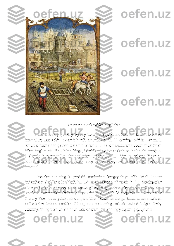 Ishlab chiqarishni ko'paytirish
Barcha   tarixiy   ijtimoiy - siyosiy   tuzumlar   ( quldorlik   tuzumi ,   feodal   tuzum   va
boshqalar )   asta - sekin   o ' zgarib   bordi .   Shunday   qilib,   11-asrning   oxirida   Evropada
ishlab chiqarishning sekin  o'sishi  boshlandi.  U ishchi  asboblarni  takomillashtirish
bilan   bog'liq   edi.   Shu   bilan   birga,   ishchilarning   ixtisoslashuvi   bo'linishi   mavjud.
O'shanda   hunarmandlar   dehqonlardan   ajralishdi.   Bu   ijtimoiy   tabaqa   Yevropa
ishlab   chiqarishining   o'sishi   bilan   birga   o'sib   borayotgan   shaharlarga   joylasha
boshladi.
Tovarlar   sonining   ko'payishi   savdoning   kengayishiga   olib   keldi.   Bozor
iqtisodiyoti shakllana boshladi. Nufuzli savdogarlar sinfi paydo bo'ldi. Savdogarlar
o'z manfaatlarini himoya qilish uchun gildiyalarga birlasha boshladilar. Xuddi shu
tarzda   hunarmandlar   shahar   gildiyalarini   tuzdilar.   XIV   asrgacha   bu   korxonalar
G'arbiy Yevropada yetakchilik qilgan. Ular hunarmandlarga feodallardan mustaqil
qolishlariga   imkon   berdilar.   Biroq,   o'rta   asrlarning   oxirida   tezlashtirilgan   ilmiy
taraqqiyotning boshlanishi bilan ustaxonalar o'tmishning yodgorligiga aylandi. 