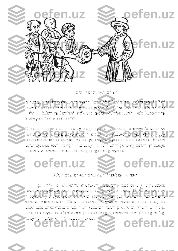 Dehqonlar qo'zg'olonlari
Albatta, feodal ijtimoiy tuzum bu omillarning barchasi  ta'sirida o'zgarmas bo'lishi
mumkin emas edi. Shaharlarning gullab-yashnashi, pul va tovar munosabatlarining
o'sishi   -   bularning   barchasi   yirik   yer   egalari   zulmiga   qarshi   xalq   kurashining
kuchayishi fonida sodir bo'ldi.
Dehqonlar   qo'zg'olonlari   odatiy   holga   aylandi.   Ularning   barchasi   feodallar   va
davlat   tomonidan   shafqatsizlarcha   bostirildi.   Qo'zg'atuvchilar   qatl   qilindi,   oddiy
ishtirokchilar esa qo'shimcha majburiyatlar yoki qiynoqlar bilan jazolandi. Shunga
qaramay,   asta-sekin   qo'zg'olonlar   tufayli   dehqonlarning   shaxsiy   qaramligi   pasaya
boshladi va shaharlar erkin aholining qo'rg'onlariga aylandi.
2.2. Feodallar va monarxlar o'rtasidagi kurash
Quldorlik,   feodal,   kapitalistik   tuzum   -   bularning   barchasi   u   yoki   bu   tarzda
davlat hokimiyati va uning jamiyatdagi o'rniga ta'sir  ko'rsatdi. O'rta asrlarda o'sib
borayotgan yirik yer egalari (baronlar, graflar, gertsoglar) o'zlarining monarxlarini
amalda   mensimadilar.   Feodal   urushlari   muntazam   ravishda   bo'lib   o'tdi,   bu
urushlarda   aristokratlar   o'zaro   munosabatlarni   tartibga   solishdi.   Shu   bilan   birga,
qirol hokimiyati bu to‘qnashuvlarga aralashmagan, aralashsa ham o‘zining zaifligi
tufayli qon to‘kilishini to‘xtata olmas edi. 