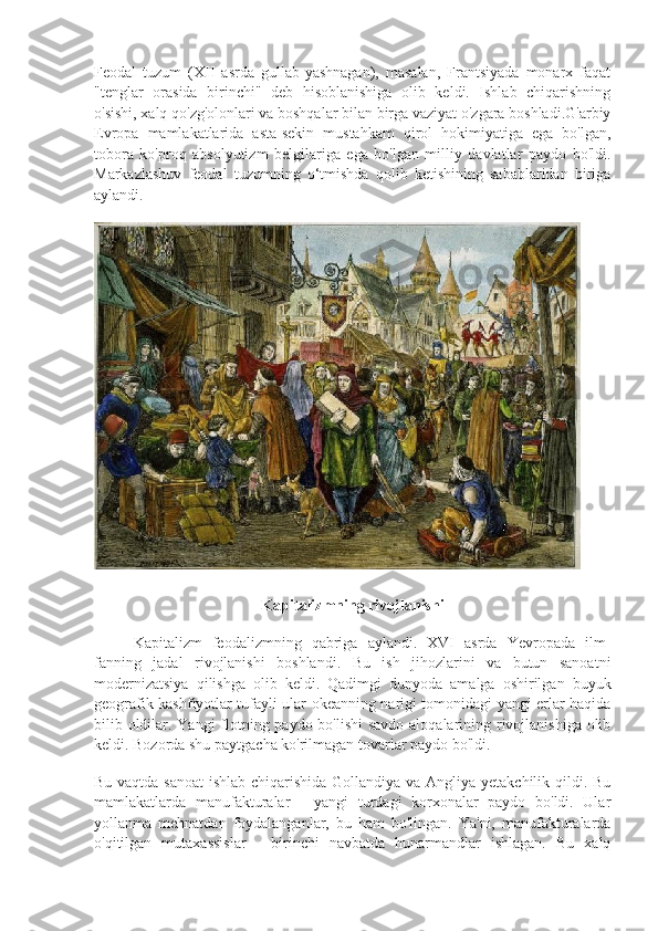 Feodal   tuzum   (XII   asrda   gullab-yashnagan),   masalan,   Frantsiyada   monarx   faqat
"tenglar   orasida   birinchi"   deb   hisoblanishiga   olib   keldi.   Ishlab   chiqarishning
o'sishi, xalq qo'zg'olonlari va boshqalar bilan birga vaziyat o'zgara boshladi.G'arbiy
Evropa   mamlakatlarida   asta-sekin   mustahkam   qirol   hokimiyatiga   ega   bo'lgan,
tobora   ko'proq   absolyutizm   belgilariga   ega   bo'lgan   milliy   davlatlar   paydo   bo'ldi.
Markazlashuv   feodal   tuzumning   o‘tmishda   qolib   ketishining   sabablaridan   biriga
aylandi.
Kapitalizmning rivojlanishi
Kapitalizm   feodalizmning   qabriga   aylandi.   XVI   asrda   Yevropada   ilm-
fanning   jadal   rivojlanishi   boshlandi.   Bu   ish   jihozlarini   va   butun   sanoatni
modernizatsiya   qilishga   olib   keldi.   Qadimgi   dunyoda   amalga   oshirilgan   buyuk
geografik kashfiyotlar tufayli ular okeanning narigi tomonidagi yangi erlar haqida
bilib oldilar. Yangi  flotning paydo bo'lishi  savdo aloqalarining rivojlanishiga olib
keldi. Bozorda shu paytgacha ko'rilmagan tovarlar paydo bo'ldi.
Bu vaqtda sanoat  ishlab chiqarishida  Gollandiya va Angliya yetakchilik qildi. Bu
mamlakatlarda   manufakturalar   -   yangi   turdagi   korxonalar   paydo   bo'ldi.   Ular
yollanma   mehnatdan   foydalanganlar,   bu   ham   bo'lingan.   Ya'ni,   manufakturalarda
o'qitilgan   mutaxassislar   -   birinchi   navbatda   hunarmandlar   ishlagan.   Bu   xalq 