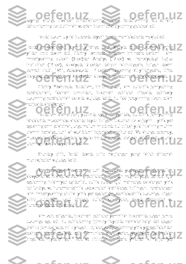 keyingi   shunga   o'xshash   to'ntarishlarning   natijasi   feodalizmning   rad   etilishi,
dehqonlarning ozod qilinishi va erkin bozor iqtisodiyotining g'alabasi edi.
Feodal tuzum u yoki bu tarzda deyarli barcha mamlakatlarda mavjud edi.
Feodalizm   davri   uzoq   davrni   o'z   ichiga   oladi.   Xitoyda   feodal   tuzum   ikki   ming
yildan   ortiq   davom   etdi.   G'arbiy   Evropada   feodalizm   bir   necha   asrlarni   -   Rim
imperiyasining   qulashi   (5-asr)dan   Angliya   (17-asr)   va   Frantsiyadagi   burjua
inqiloblari   (16-asr),   Rossiyada   9-asrdan   dehqon   islohotigacha   bo'lgan   davrni
qamrab   oladi.   1861,   Zakavkazda   -   4-asrdan   19-asrning   70-yillarigacha,   O rtaʻ
Osiyo xalqlari orasida - 7-8-asrlardan Rossiyada proletar inqilobi g alabasigacha.	
ʻ
G arbiy   Yevropada   feodalizm,   bir   tomondan,   Rim   quldorlik   jamiyatining	
ʻ
parchalanishi,   ikkinchi   tomondan,   bosqinchi   qabilalar   o rtasida   qabilaviy	
ʻ
tuzumning   parchalanishi   asosida   vujudga   keldi;   bu   ikki   jarayonning   o'zaro   ta'siri
natijasida shakllangan.
Feodalizm   elementlari,   yuqorida   aytib   o'tilganidek,   quldorlik   jamiyatining
ichaklarida   mustamlaka   shaklida   paydo   bo'lgan.   Ustunlar   o'z   xo'jayini   -   yirik   yer
egasining erini etishtirish, unga ma'lum miqdorda pul to'lash yoki hosilning muhim
qismini   berishga,   turli   xil   vazifalarni   bajarishga   majbur   edi.   Va   shunga   qaramay,
mustamlakachilar   qullardan   ko'ra   ko'proq   mehnatga   qiziqish   bildirishdi,   chunki
ularning o'z iqtisodiyoti bor edi.
Shunday   qilib,   feodal   davrda   to'liq   rivojlangan   yangi   ishlab   chiqarish
munosabatlari vujudga keldi.
Rim   imperiyasi   Yevropaning   turli   hududlarida   yashagan   nemislar,   gallar,
slavyanlar va boshqa xalqlarning qabilalari tomonidan mag'lubiyatga uchradi. Qul
egalarining   hokimiyati   ag'darildi,   qullik   quladi.   Qul   mehnatiga   asoslangan   yirik
latifundiya   va   hunarmandchilik   ustaxonalari   kichiklarga   bo lingan.   Parchalangan	
ʻ
Rim   imperiyasining   aholisi   yirik   yer   egalari   (mustamlakachilik   tuzumiga   o tgan	
ʻ
sobiq   quldorlar),   ozod   qilingan   qullar,   koloniyalar,   mayda   dehqonlar   va
hunarmandlardan iborat edi.
Rim  zabt  etilganda,  bosqinchi  qabilalar  yemirilish  bosqichida turgan jamoa
tuzumiga   ega   edi.   Bu   qabilalarning   ijtimoiy   hayotida   nemislar   belgi   deb   atagan
qishloq jamoasi katta rol o'ynagan. Er, klan zodagonlarining yirik yer egaliklaridan
tashqari,   jamoa   mulkida   edi.   O rmonlar,   cho l   yerlar,   yaylovlar,   "ko lmaklar	
ʻ ʻ ʻ
birgalikda   foydalanilgan.   Dala   va   o tloqlar   bir   necha   yillardan   so ng   jamiyat	
ʻ ʻ 