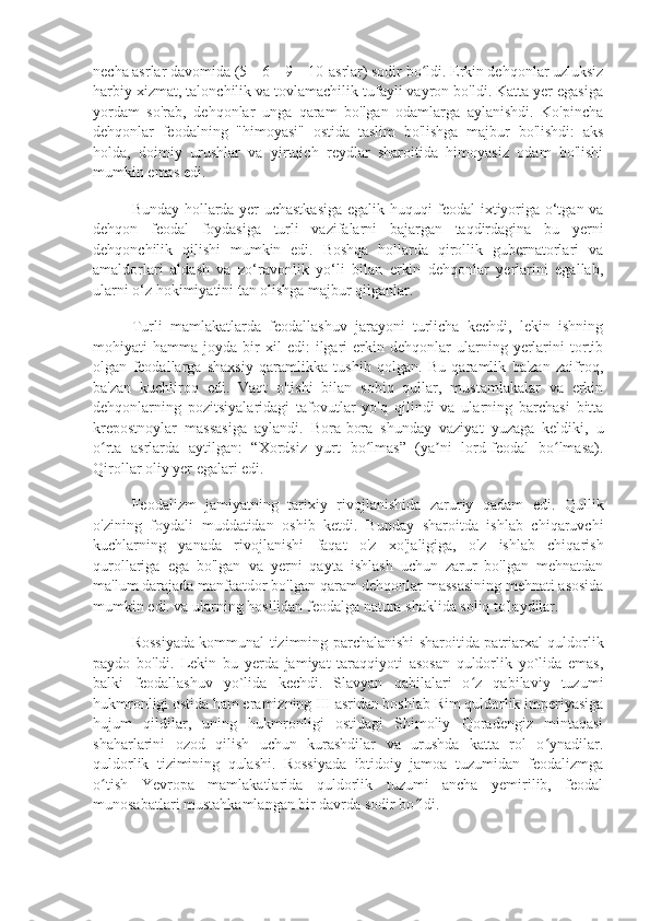 necha asrlar davomida (5—6—9—10-asrlar) sodir bo ldi. Erkin dehqonlar uzluksizʻ
harbiy xizmat, talonchilik va tovlamachilik tufayli vayron bo'ldi. Katta yer egasiga
yordam   so'rab,   dehqonlar   unga   qaram   bo'lgan   odamlarga   aylanishdi.   Ko'pincha
dehqonlar   feodalning   "himoyasi"   ostida   taslim   bo'lishga   majbur   bo'lishdi:   aks
holda,   doimiy   urushlar   va   yirtqich   reydlar   sharoitida   himoyasiz   odam   bo'lishi
mumkin emas edi.
Bunday hollarda yer uchastkasiga egalik huquqi feodal ixtiyoriga o‘tgan va
dehqon   feodal   foydasiga   turli   vazifalarni   bajargan   taqdirdagina   bu   yerni
dehqonchilik   qilishi   mumkin   edi.   Boshqa   hollarda   qirollik   gubernatorlari   va
amaldorlari   aldash   va   zo‘ravonlik   yo‘li   bilan   erkin   dehqonlar   yerlarini   egallab,
ularni o‘z hokimiyatini tan olishga majbur qilganlar.
Turli   mamlakatlarda   feodallashuv   jarayoni   turlicha   kechdi,   lekin   ishning
mohiyati   hamma   joyda  bir   xil   edi:   ilgari   erkin  dehqonlar   ularning   yerlarini   tortib
olgan   feodallarga   shaxsiy   qaramlikka   tushib   qolgan.   Bu   qaramlik   ba'zan   zaifroq,
ba'zan   kuchliroq   edi.   Vaqt   o'tishi   bilan   sobiq   qullar,   mustamlakalar   va   erkin
dehqonlarning   pozitsiyalaridagi   tafovutlar   yo'q   qilindi   va   ularning   barchasi   bitta
krepostnoylar   massasiga   aylandi.   Bora-bora   shunday   vaziyat   yuzaga   keldiki,   u
o rta   asrlarda   aytilgan:   “Xordsiz   yurt   bo lmas”   (ya ni   lord-feodal   bo lmasa).	
ʻ ʻ ʼ ʻ
Qirollar oliy yer egalari edi.
Feodalizm   jamiyatning   tarixiy   rivojlanishida   zaruriy   qadam   edi.   Qullik
o'zining   foydali   muddatidan   oshib   ketdi.   Bunday   sharoitda   ishlab   chiqaruvchi
kuchlarning   yanada   rivojlanishi   faqat   o'z   xo'jaligiga,   o'z   ishlab   chiqarish
qurollariga   ega   bo'lgan   va   yerni   qayta   ishlash   uchun   zarur   bo'lgan   mehnatdan
ma'lum darajada manfaatdor bo'lgan qaram dehqonlar massasining mehnati asosida
mumkin edi. va ularning hosilidan feodalga natura shaklida soliq to'laydilar.
Rossiyada kommunal tizimning parchalanishi sharoitida patriarxal quldorlik
paydo   bo'ldi.   Lekin   bu   yerda   jamiyat   taraqqiyoti   asosan   quldorlik   yo`lida   emas,
balki   feodallashuv   yo`lida   kechdi.   Slavyan   qabilalari   o z   qabilaviy   tuzumi	
ʻ
hukmronligi ostida ham eramizning III asridan boshlab Rim quldorlik imperiyasiga
hujum   qildilar,   uning   hukmronligi   ostidagi   Shimoliy   Qoradengiz   mintaqasi
shaharlarini   ozod   qilish   uchun   kurashdilar   va   urushda   katta   rol   o ynadilar.	
ʻ
quldorlik   tizimining   qulashi.   Rossiyada   ibtidoiy   jamoa   tuzumidan   feodalizmga
o tish   Yevropa   mamlakatlarida   quldorlik   tuzumi   ancha   yemirilib,   feodal	
ʻ
munosabatlari mustahkamlangan bir davrda sodir bo ldi.	
ʻ 