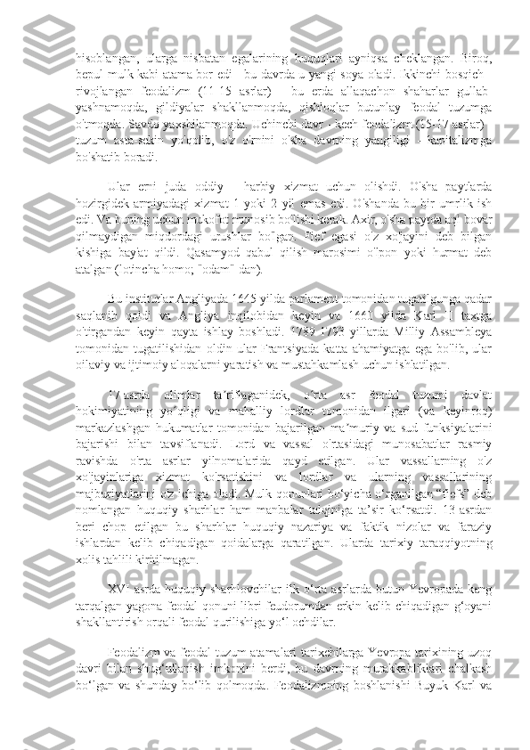 hisoblangan,   ularga   nisbatan   egalarining   huquqlari   ayniqsa   cheklangan.   Biroq,
bepul mulk kabi atama bor edi - bu davrda u yangi soya oladi. Ikkinchi bosqich -
rivojlangan   feodalizm   (11-15   asrlar)   -   bu   erda   allaqachon   shaharlar   gullab-
yashnamoqda,   gildiyalar   shakllanmoqda,   qishloqlar   butunlay   feodal   tuzumga
o'tmoqda. Savdo yaxshilanmoqda. Uchinchi davr - kech feodalizm (15-17 asrlar) -
tuzum   asta-sekin   yo'qolib,   o'z   o'rnini   o'sha   davrning   yangiligi   -   kapitalizmga
bo'shatib boradi.
Ular   erni   juda   oddiy   -   harbiy   xizmat   uchun   olishdi.   O'sha   paytlarda
hozirgidek   armiyadagi   xizmat   1   yoki   2   yil   emas   edi.   O'shanda   bu   bir   umrlik   ish
edi. Va buning uchun mukofot munosib bo'lishi kerak. Axir, o'sha paytda aql bovar
qilmaydigan   miqdordagi   urushlar   bo'lgan.   Fief   egasi   o'z   xo'jayini   deb   bilgan
kishiga   bay'at   qildi.   Qasamyod   qabul   qilish   marosimi   o'lpon   yoki   hurmat   deb
atalgan (lotincha homo; "odam" dan).
Bu institutlar Angliyada 1645 yilda parlament tomonidan tugatilgunga qadar
saqlanib   qoldi   va   Angliya   inqilobidan   keyin   va   1660   yilda   Karl   II   taxtga
o'tirgandan   keyin   qayta   ishlay   boshladi.   1789-1793   yillarda   Milliy   Assambleya
tomonidan   tugatilishidan   oldin   ular   Frantsiyada   katta   ahamiyatga   ega   bo'lib,   ular
oilaviy va ijtimoiy aloqalarni yaratish va mustahkamlash uchun ishlatilgan.
17-asrda   olimlar   ta riflaganidek,   o rta   asr   feodal   tuzumi   davlatʼ ʻ
hokimiyatining   yo qligi   va   mahalliy   lordlar   tomonidan   ilgari   (va   keyinroq)	
ʻ
markazlashgan   hukumatlar   tomonidan   bajarilgan   ma muriy   va   sud   funksiyalarini	
ʼ
bajarishi   bilan   tavsiflanadi.   Lord   va   vassal   o'rtasidagi   munosabatlar   rasmiy
ravishda   o'rta   asrlar   yilnomalarida   qayd   etilgan.   Ular   vassallarning   o'z
xo'jayinlariga   xizmat   ko'rsatishini   va   lordlar   va   ularning   vassallarining
majburiyatlarini o'z ichiga oladi. Mulk qonunlari bo‘yicha o‘rganilgan “fiefs” deb
nomlangan   huquqiy   sharhlar   ham   manbalar   talqiniga   ta’sir   ko‘rsatdi.   13-asrdan
beri   chop   etilgan   bu   sharhlar   huquqiy   nazariya   va   faktik   nizolar   va   faraziy
ishlardan   kelib   chiqadigan   qoidalarga   qaratilgan.   Ularda   tarixiy   taraqqiyotning
xolis tahlili kiritilmagan.
XVI   asrda   huquqiy   sharhlovchilar   ilk   o‘rta   asrlarda   butun   Yevropada   keng
tarqalgan yagona feodal qonuni libri feudorumdan erkin kelib chiqadigan g‘oyani
shakllantirish orqali feodal qurilishiga yo‘l ochdilar.
Feodalizm va feodal tuzum atamalari tarixchilarga Yevropa tarixining uzoq
davri   bilan   shug‘ullanish   imkonini   berdi,   bu   davrning   murakkabliklari   chalkash
bo‘lgan   va   shunday   bo‘lib   qolmoqda.   Feodalizmning   boshlanishi   Buyuk   Karl   va 