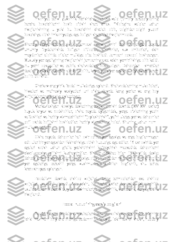 Insoniyat   tarixi   guvohlik   berishicha,   har   bir   xalq   ijtimoiy   taraqqiyotning
barcha   bosqichlarini   bosib   o‘tishi   shart   emas.   “Ko'pgina   xalqlar   uchun
rivojlanishning   u   yoki   bu   bosqichini   chetlab   o'tib,   to'g'ridan-to'g'ri   yuqori
bosqichga o'tish imkoniyatiga ega bo'lgan sharoitlar rivojlanmoqda.
Sharqiy   slavyanlarning   qishloq   jamoasi   "verv",   "mir"   deb   nomlangan.   Jamoa
umumiy   foydalanishda   bo lgan   o tloqlar,   o rmonlar,   suv   omborlari,   ekinʻ ʻ ʻ
maydonlari   alohida   oilalar   mulkiga   o ta   boshladi.   Jamoani   oqsoqol   boshqargan.	
ʻ
Xususiy yer egaligining rivojlanishi jamoaning asta-sekin yemirilishiga olib keldi.
Bu   yerni   oqsoqollar   va   qabila   shahzodalari   bosib   olgan.   Dehqonlar   -   smerdlar
dastlab jamiyatning erkin a'zolari bo'lib, keyin yirik yer egalari - boyarlarga qaram
bo'lib qolishdi.
Cherkov eng yirik feodal mulkdoriga aylandi. Shahzodalarning mukofotlari,
hissalari   va   ma’naviy   vasiyatlari   uni   o‘sha   davrda   keng   yerlar   va   eng   boy
xo‘jaliklarning egasiga aylantirgan.
Markazlashgan Rossiya davlatining tashkil topishi davrida (XV-XVI asrlar)
buyuk   knyaz   va   podshohlar,   o‘sha   paytda   aytganidek,   yerga   o‘zlarining   yaqin
safdoshlari va harbiy xizmatchilarini “joylashtirish”, ya’ni ularga yer va dehqonlar
qo‘l   ostida   bo‘lishni   boshladilar.   harbiy   xizmatning   holati.   Shuning   uchun   nom   -
mulk, er egalari.
O'sha   paytda   dehqonlar   hali   oxir-oqibat   yer   egasiga   va   erga   bog'lanmagan
edi: ular bir yer egasidan ikkinchisiga o'tish huquqiga ega edilar. 16-asr oxirida yer
egalari   sotish   uchun   g alla   yetishtirishni   ko paytirish   maqsadida   dehqonlarni	
ʻ ʻ
ekspluatatsiya   qilishni   kuchaytirdilar.   Shu   munosabat   bilan   1581   yilda   davlat
dehqonlarni bir yer egasidan boshqasiga o'tish huquqidan mahrum qildi. Dehqonlar
yer   egalariga   qarashli   yerga   xushmuomalalik   bilan   bog‘lanib,   shu   tariqa
krepostnoyga aylangan.
Feodalizm   davrida   qishloq   xo'jaligi,   uning   tarmoqlaridan   esa   qishloq
xo'jaligi   ustun   rol   o'ynadi.   Asta-sekin,   bir   necha   asrlar   davomida   dehqonchilik
usullari takomillashtirildi, yuk mashinalari, bog'dorchilik, vinochilik, sariyog'chilik
rivojlandi.
Feodal huquqining asosiy belgilari
Feodal huquqi feodal munosabatlarni tartibga solish vositasi bo'lib, o'zining
ichki   mazmuni   bo'yicha   oldinga   qadamni   ifodalaydi,   lekin   tashqi   shakli,   huquqiy 