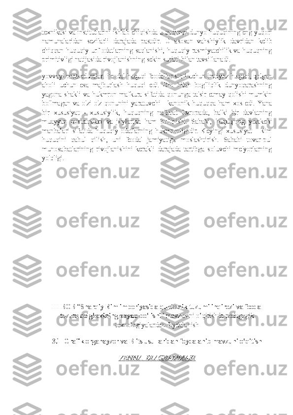 texnikasi va institutlarini ishlab chiqishda u qadimgi dunyo huquqining eng yuqori
namunalaridan   sezilarli   darajada   pastdir.   U   asosan   vahshiylik   davridan   kelib
chiqqan huquqiy urf-odatlarning saqlanishi, huquqiy rasmiyatchilik va huquqning
primitivligi natijasida rivojlanishning sekin sur'ati bilan tavsiflanadi.
yovvoyi protseduralar. Feodal huquqi feodallar sinfi uchun imtiyoz huquqi, qolgan
aholi   uchun   esa   majburlash   huquqi   edi.   Din   bilan   bog'liqlik   dunyoqarashning
yagona shakli  va hukmron mafkura sifatida qonunga ta'sir  etmay qolishi  mumkin
bo'lmagan   va  o'zi   o'z   qonunini   yaratuvchi   -   kanonik   huquqqa  ham   xos   edi.  Yana
bir   xususiyat   -   xususiylik,   huquqning   nafaqat   Evropada,   balki   bir   davlatning
muayyan   mintaqalari   va   joylarida   ham   bo'linishi.   Sababi,   huquqning   yetakchi
manbalari   sifatida   huquqiy   odatlarning   hukmronligidir.   Keyingi   xususiyat   -   Rim
huquqini   qabul   qilish,   uni   feodal   jamiyatiga   moslashtirish.   Sababi   tovar-pul
munosabatlarining   rivojlanishini   kerakli   darajada   tartibga   soluvchi   me'yorlarning
yo'qligi.
III BOB  “ Sharqiy Rim imperiyasida quldorlik tuzumi inqirozi va feodal
tuzum belgilarining paydo bo’lishi ” mavzusini o’qitishda pedagogik
texnologiyalardan foydalanish
3.1    Grafik organayzer va Blits usullaridan foydalanib mavzuni o’qitish
VENNA  DIAGRAMMASI 